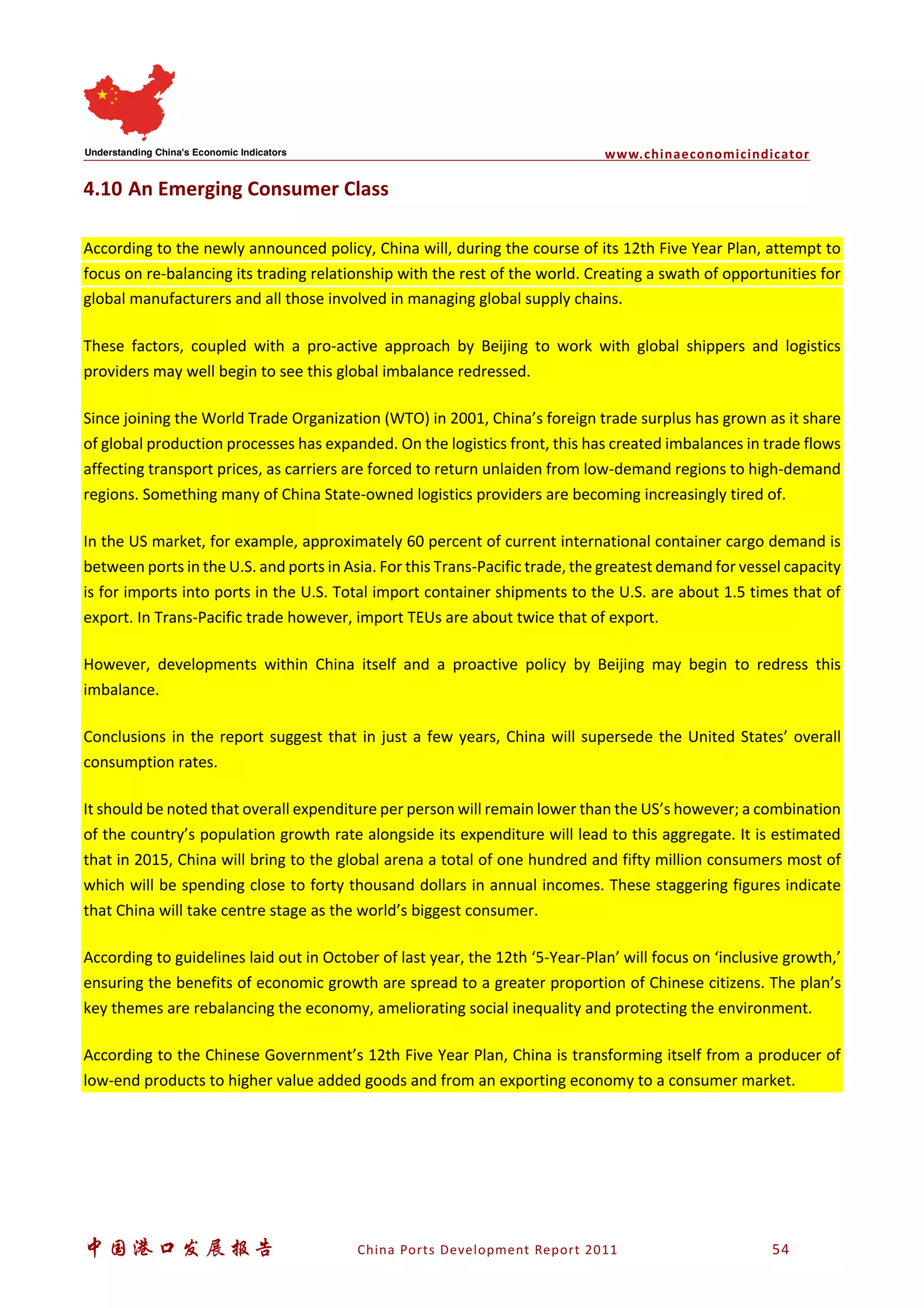 www.chinaeconomicindicator
中国港口发展报告 China Ports Development Report 2011 54
4.10 An Emerging Consumer Class
According to the newly announced policy, China will, during the course of its 12th Five Year Plan, attempt to
focus on re-balancing its trading relationship with the rest of the world. Creating a swath of opportunities for
global manufacturers and all those involved in managing global supply chains.
These factors, coupled with a pro-active approach by Beijing to work with global shippers and logistics
providers may well begin to see this global imbalance redressed.
Since joining the World Trade Organization (WTO) in 2001, China’s foreign trade surplus has grown as it share
of global production processes has expanded. On the logistics front, this has created imbalances in trade flows
affecting transport prices, as carriers are forced to return unlaiden from low-demand regions to high-demand
regions. Something many of China State-owned logistics providers are becoming increasingly tired of.
In the US market, for example, approximately 60 percent of current international container cargo demand is
between ports in the U.S. and ports in Asia. For this Trans-Pacific trade, the greatest demand for vessel capacity
is for imports into ports in the U.S. Total import container shipments to the U.S. are about 1.5 times that of
export. In Trans-Pacific trade however, import TEUs are about twice that of export.
However, developments within China itself and a proactive policy by Beijing may begin to redress this
imbalance.
Conclusions in the report suggest that in just a few years, China will supersede the United States’ overall
consumption rates.
It should be noted that overall expenditure per person will remain lower than the US’s however; a combination
of the country’s population growth rate alongside its expenditure will lead to this aggregate. It is estimated
that in 2015, China will bring to the global arena a total of one hundred and fifty million consumers most of
which will be spending close to forty thousand dollars in annual incomes. These staggering figures indicate
that China will take centre stage as the world’s biggest consumer.
According to guidelines laid out in October of last year, the 12th ‘5-Year-Plan’ will focus on ‘inclusive growth,’
ensuring the benefits of economic growth are spread to a greater proportion of Chinese citizens. The plan’s
key themes are rebalancing the economy, ameliorating social inequality and protecting the environment.
According to the Chinese Government’s 12th Five Year Plan, China is transforming itself from a producer of
low-end products to higher value added goods and from an exporting economy to a consumer market.
 