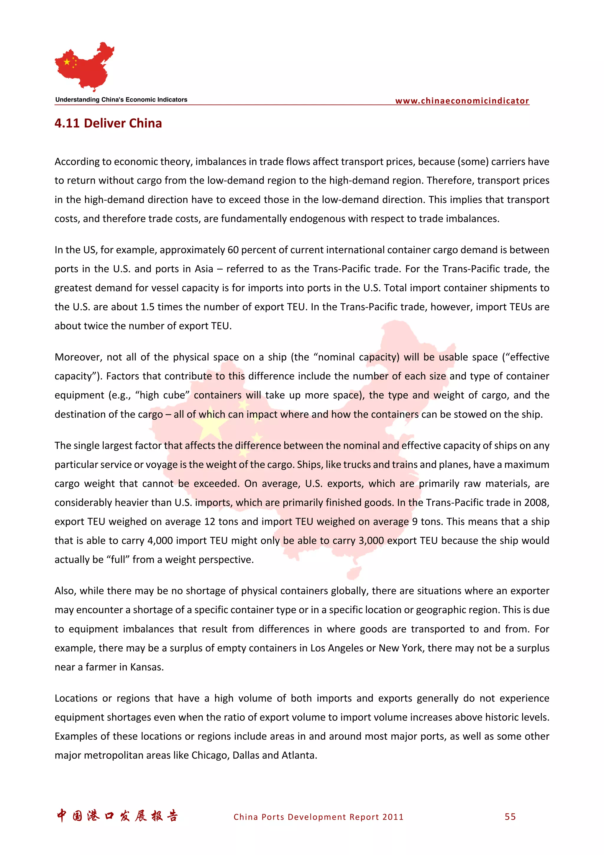 www.chinaeconomicindicator
中国港口发展报告 China Ports Development Report 2011 55
4.11 Deliver China
According to economic theory, imbalances in trade flows affect transport prices, because (some) carriers have
to return without cargo from the low-demand region to the high-demand region. Therefore, transport prices
in the high-demand direction have to exceed those in the low-demand direction. This implies that transport
costs, and therefore trade costs, are fundamentally endogenous with respect to trade imbalances.
In the US, for example, approximately 60 percent of current international container cargo demand is between
ports in the U.S. and ports in Asia – referred to as the Trans-Pacific trade. For the Trans-Pacific trade, the
greatest demand for vessel capacity is for imports into ports in the U.S. Total import container shipments to
the U.S. are about 1.5 times the number of export TEU. In the Trans-Pacific trade, however, import TEUs are
about twice the number of export TEU.
Moreover, not all of the physical space on a ship (the “nominal capacity) will be usable space (“effective
capacity”). Factors that contribute to this difference include the number of each size and type of container
equipment (e.g., “high cube” containers will take up more space), the type and weight of cargo, and the
destination of the cargo – all of which can impact where and how the containers can be stowed on the ship.
The single largest factor that affects the difference between the nominal and effective capacity of ships on any
particular service or voyage is the weight of the cargo. Ships, like trucks and trains and planes, have a maximum
cargo weight that cannot be exceeded. On average, U.S. exports, which are primarily raw materials, are
considerably heavier than U.S. imports, which are primarily finished goods. In the Trans-Pacific trade in 2008,
export TEU weighed on average 12 tons and import TEU weighed on average 9 tons. This means that a ship
that is able to carry 4,000 import TEU might only be able to carry 3,000 export TEU because the ship would
actually be “full” from a weight perspective.
Also, while there may be no shortage of physical containers globally, there are situations where an exporter
may encounter a shortage of a specific container type or in a specific location or geographic region. This is due
to equipment imbalances that result from differences in where goods are transported to and from. For
example, there may be a surplus of empty containers in Los Angeles or New York, there may not be a surplus
near a farmer in Kansas.
Locations or regions that have a high volume of both imports and exports generally do not experience
equipment shortages even when the ratio of export volume to import volume increases above historic levels.
Examples of these locations or regions include areas in and around most major ports, as well as some other
major metropolitan areas like Chicago, Dallas and Atlanta.
 