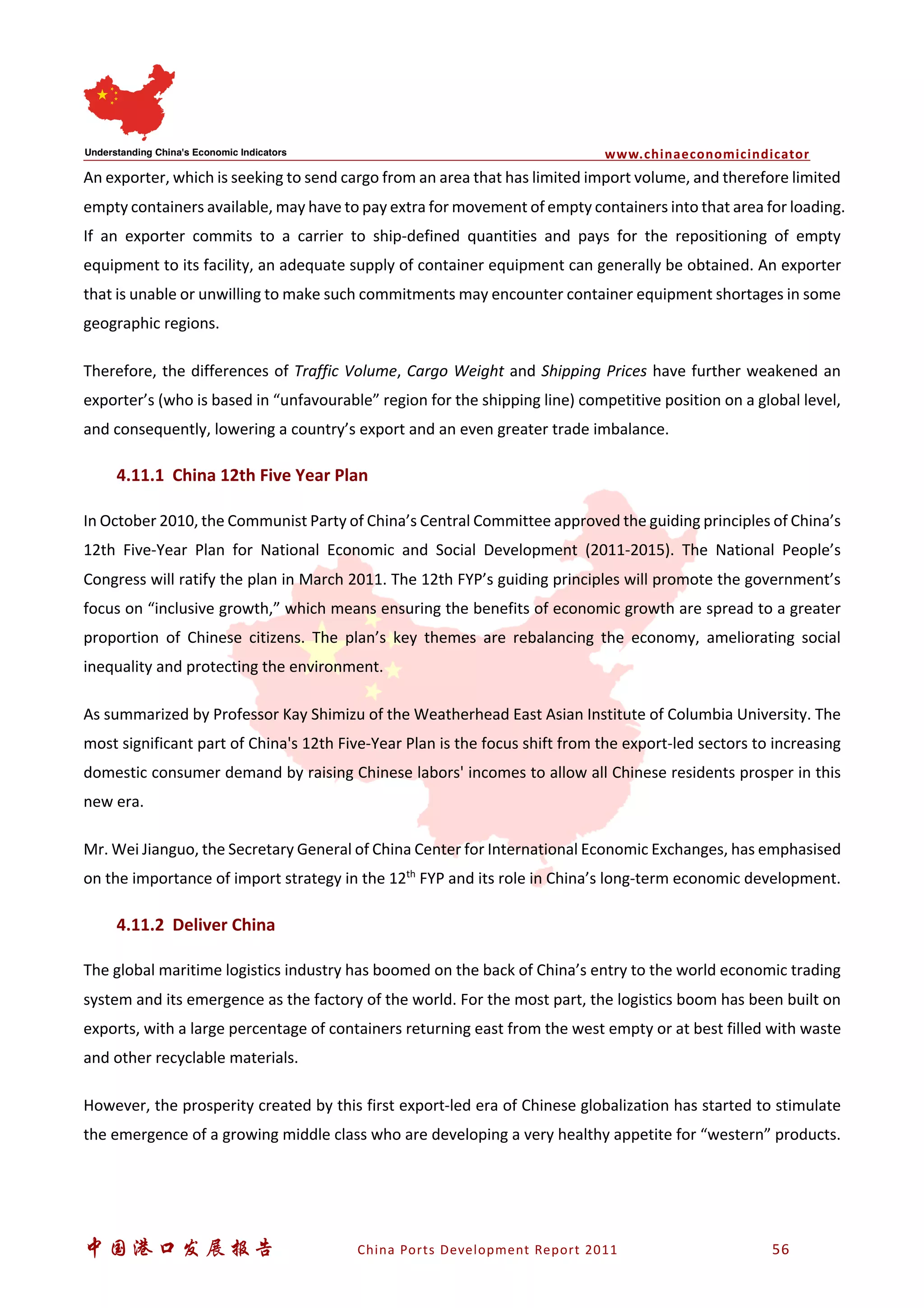www.chinaeconomicindicator
中国港口发展报告 China Ports Development Report 2011 56
An exporter, which is seeking to send cargo from an area that has limited import volume, and therefore limited
empty containers available, may have to pay extra for movement of empty containers into that area for loading.
If an exporter commits to a carrier to ship-defined quantities and pays for the repositioning of empty
equipment to its facility, an adequate supply of container equipment can generally be obtained. An exporter
that is unable or unwilling to make such commitments may encounter container equipment shortages in some
geographic regions.
Therefore, the differences of Traffic Volume, Cargo Weight and Shipping Prices have further weakened an
exporter’s (who is based in “unfavourable” region for the shipping line) competitive position on a global level,
and consequently, lowering a country’s export and an even greater trade imbalance.
4.11.1 China 12th Five Year Plan
In October 2010, the Communist Party of China’s Central Committee approved the guiding principles of China’s
12th Five-Year Plan for National Economic and Social Development (2011-2015). The National People’s
Congress will ratify the plan in March 2011. The 12th FYP’s guiding principles will promote the government’s
focus on “inclusive growth,” which means ensuring the benefits of economic growth are spread to a greater
proportion of Chinese citizens. The plan’s key themes are rebalancing the economy, ameliorating social
inequality and protecting the environment.
As summarized by Professor Kay Shimizu of the Weatherhead East Asian Institute of Columbia University. The
most significant part of China's 12th Five-Year Plan is the focus shift from the export-led sectors to increasing
domestic consumer demand by raising Chinese labors' incomes to allow all Chinese residents prosper in this
new era.
Mr. Wei Jianguo, the Secretary General of China Center for International Economic Exchanges, has emphasised
on the importance of import strategy in the 12th
FYP and its role in China’s long-term economic development.
4.11.2 Deliver China
The global maritime logistics industry has boomed on the back of China’s entry to the world economic trading
system and its emergence as the factory of the world. For the most part, the logistics boom has been built on
exports, with a large percentage of containers returning east from the west empty or at best filled with waste
and other recyclable materials.
However, the prosperity created by this first export-led era of Chinese globalization has started to stimulate
the emergence of a growing middle class who are developing a very healthy appetite for “western” products.
 