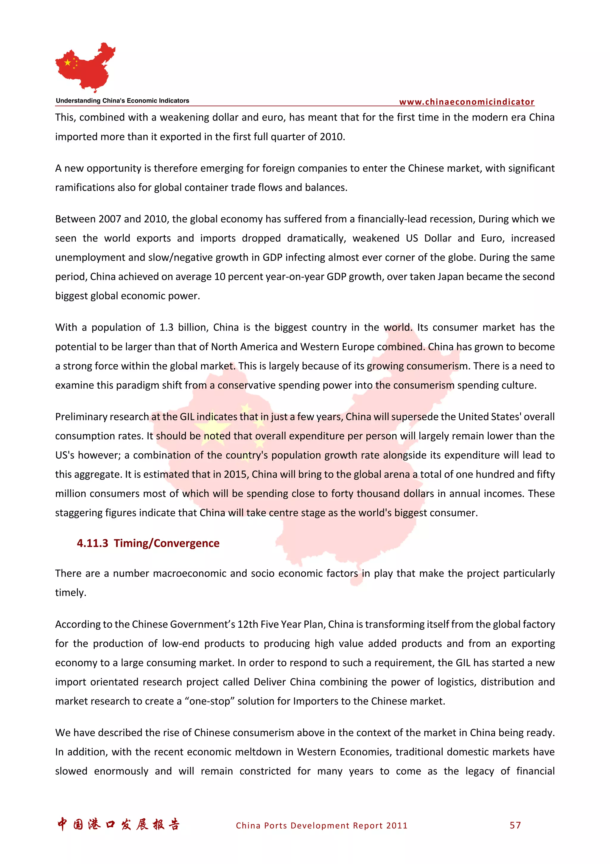 www.chinaeconomicindicator
中国港口发展报告 China Ports Development Report 2011 57
This, combined with a weakening dollar and euro, has meant that for the first time in the modern era China
imported more than it exported in the first full quarter of 2010.
A new opportunity is therefore emerging for foreign companies to enter the Chinese market, with significant
ramifications also for global container trade flows and balances.
Between 2007 and 2010, the global economy has suffered from a financially-lead recession, During which we
seen the world exports and imports dropped dramatically, weakened US Dollar and Euro, increased
unemployment and slow/negative growth in GDP infecting almost ever corner of the globe. During the same
period, China achieved on average 10 percent year-on-year GDP growth, over taken Japan became the second
biggest global economic power.
With a population of 1.3 billion, China is the biggest country in the world. Its consumer market has the
potential to be larger than that of North America and Western Europe combined. China has grown to become
a strong force within the global market. This is largely because of its growing consumerism. There is a need to
examine this paradigm shift from a conservative spending power into the consumerism spending culture.
Preliminary research at the GIL indicates that in just a few years, China will supersede the United States' overall
consumption rates. It should be noted that overall expenditure per person will largely remain lower than the
US's however; a combination of the country's population growth rate alongside its expenditure will lead to
this aggregate. It is estimated that in 2015, China will bring to the global arena a total of one hundred and fifty
million consumers most of which will be spending close to forty thousand dollars in annual incomes. These
staggering figures indicate that China will take centre stage as the world's biggest consumer.
4.11.3 Timing/Convergence
There are a number macroeconomic and socio economic factors in play that make the project particularly
timely.
According to the Chinese Government’s 12th Five Year Plan, China is transforming itself from the global factory
for the production of low-end products to producing high value added products and from an exporting
economy to a large consuming market. In order to respond to such a requirement, the GIL has started a new
import orientated research project called Deliver China combining the power of logistics, distribution and
market research to create a “one-stop” solution for Importers to the Chinese market.
We have described the rise of Chinese consumerism above in the context of the market in China being ready.
In addition, with the recent economic meltdown in Western Economies, traditional domestic markets have
slowed enormously and will remain constricted for many years to come as the legacy of financial
 