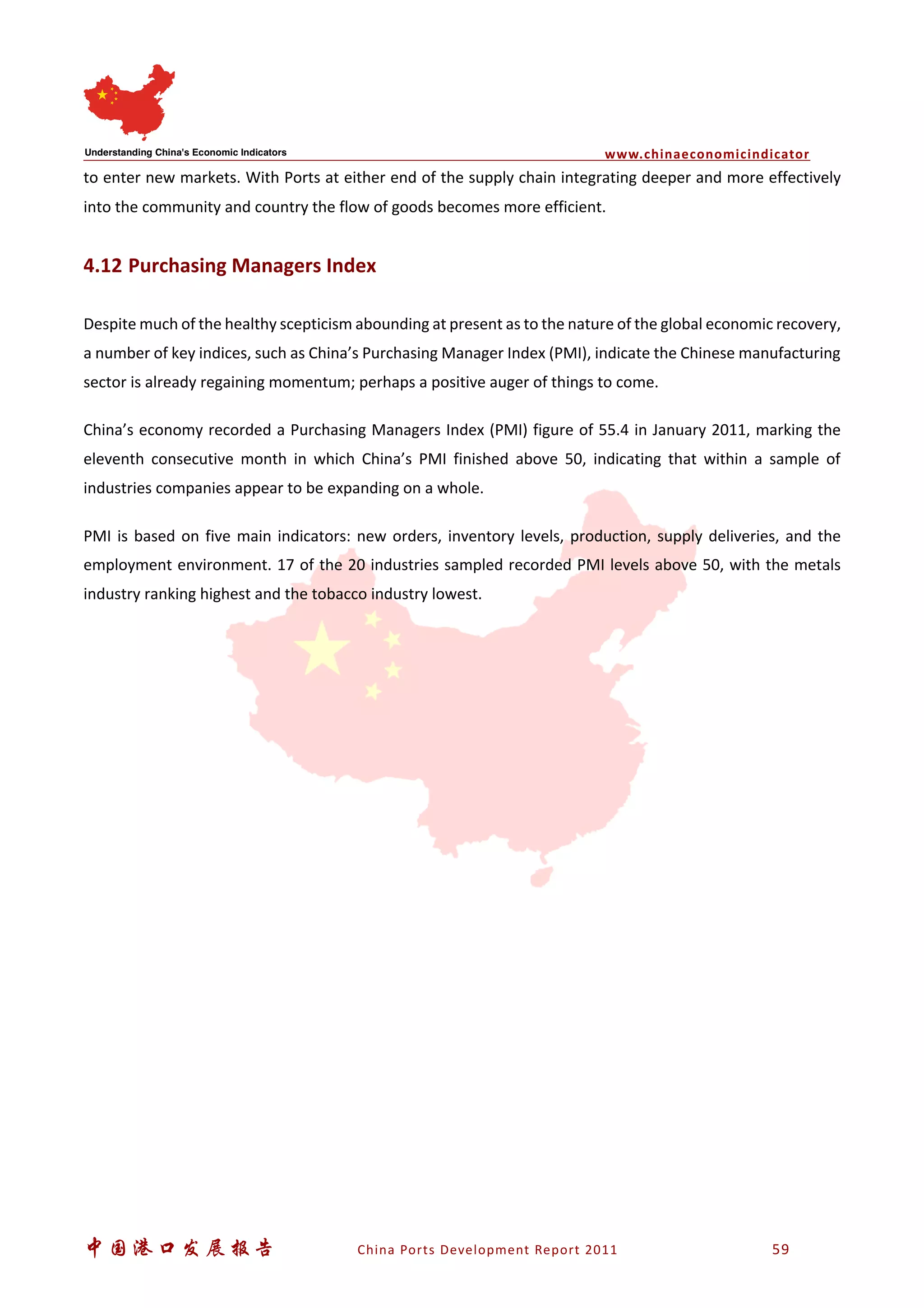 www.chinaeconomicindicator
中国港口发展报告 China Ports Development Report 2011 59
to enter new markets. With Ports at either end of the supply chain integrating deeper and more effectively
into the community and country the flow of goods becomes more efficient.
4.12 Purchasing Managers Index
Despite much of the healthy scepticism abounding at present as to the nature of the global economic recovery,
a number of key indices, such as China’s Purchasing Manager Index (PMI), indicate the Chinese manufacturing
sector is already regaining momentum; perhaps a positive auger of things to come.
China’s economy recorded a Purchasing Managers Index (PMI) figure of 55.4 in January 2011, marking the
eleventh consecutive month in which China’s PMI finished above 50, indicating that within a sample of
industries companies appear to be expanding on a whole.
PMI is based on five main indicators: new orders, inventory levels, production, supply deliveries, and the
employment environment. 17 of the 20 industries sampled recorded PMI levels above 50, with the metals
industry ranking highest and the tobacco industry lowest.
 