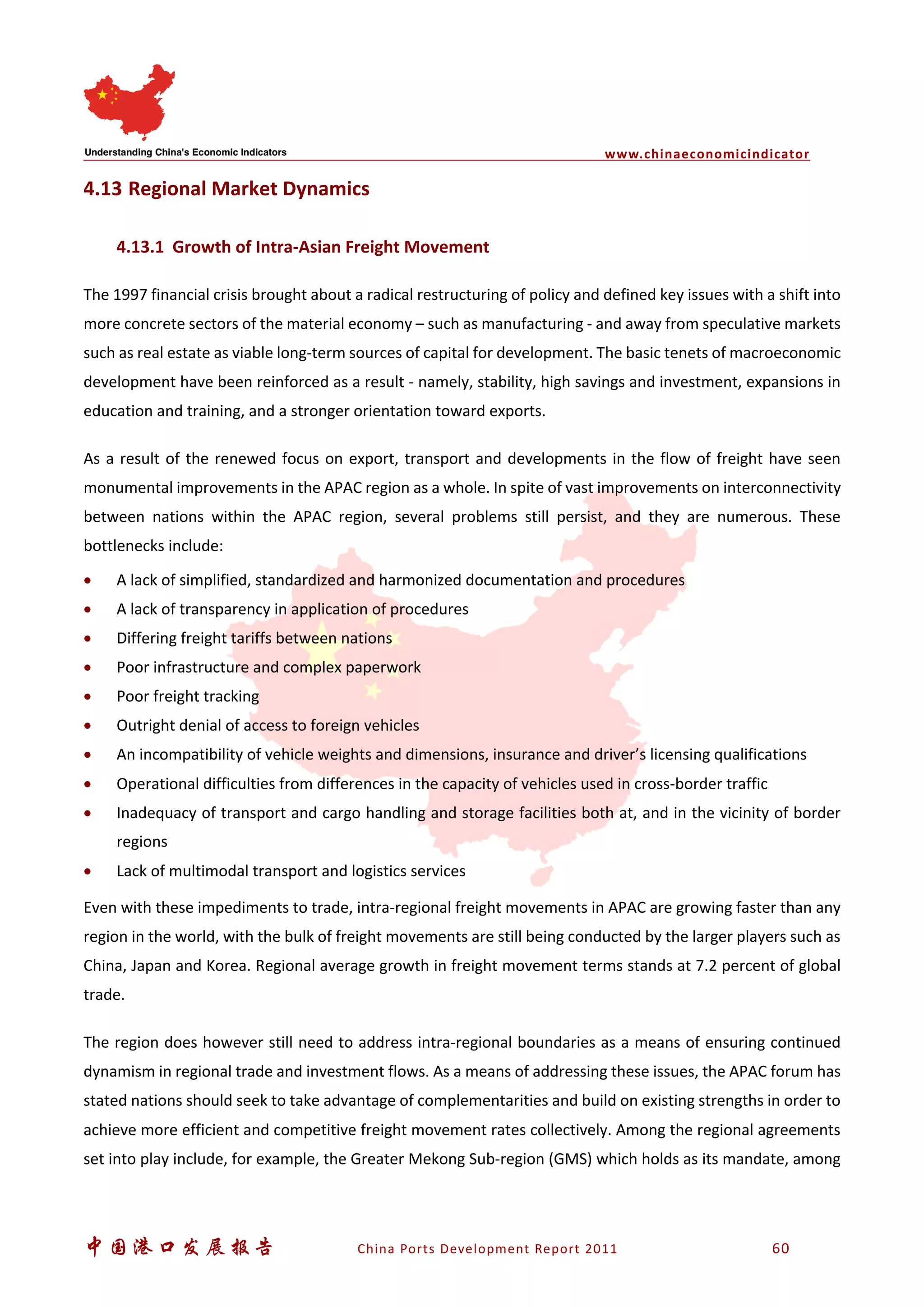 www.chinaeconomicindicator
中国港口发展报告 China Ports Development Report 2011 60
4.13 Regional Market Dynamics
4.13.1 Growth of Intra-Asian Freight Movement
The 1997 financial crisis brought about a radical restructuring of policy and defined key issues with a shift into
more concrete sectors of the material economy – such as manufacturing - and away from speculative markets
such as real estate as viable long-term sources of capital for development. The basic tenets of macroeconomic
development have been reinforced as a result - namely, stability, high savings and investment, expansions in
education and training, and a stronger orientation toward exports.
As a result of the renewed focus on export, transport and developments in the flow of freight have seen
monumental improvements in the APAC region as a whole. In spite of vast improvements on interconnectivity
between nations within the APAC region, several problems still persist, and they are numerous. These
bottlenecks include:
• A lack of simplified, standardized and harmonized documentation and procedures
• A lack of transparency in application of procedures
• Differing freight tariffs between nations
• Poor infrastructure and complex paperwork
• Poor freight tracking
• Outright denial of access to foreign vehicles
• An incompatibility of vehicle weights and dimensions, insurance and driver’s licensing qualifications
• Operational difficulties from differences in the capacity of vehicles used in cross-border traffic
• Inadequacy of transport and cargo handling and storage facilities both at, and in the vicinity of border
regions
• Lack of multimodal transport and logistics services
Even with these impediments to trade, intra-regional freight movements in APAC are growing faster than any
region in the world, with the bulk of freight movements are still being conducted by the larger players such as
China, Japan and Korea. Regional average growth in freight movement terms stands at 7.2 percent of global
trade.
The region does however still need to address intra-regional boundaries as a means of ensuring continued
dynamism in regional trade and investment flows. As a means of addressing these issues, the APAC forum has
stated nations should seek to take advantage of complementarities and build on existing strengths in order to
achieve more efficient and competitive freight movement rates collectively. Among the regional agreements
set into play include, for example, the Greater Mekong Sub-region (GMS) which holds as its mandate, among
 