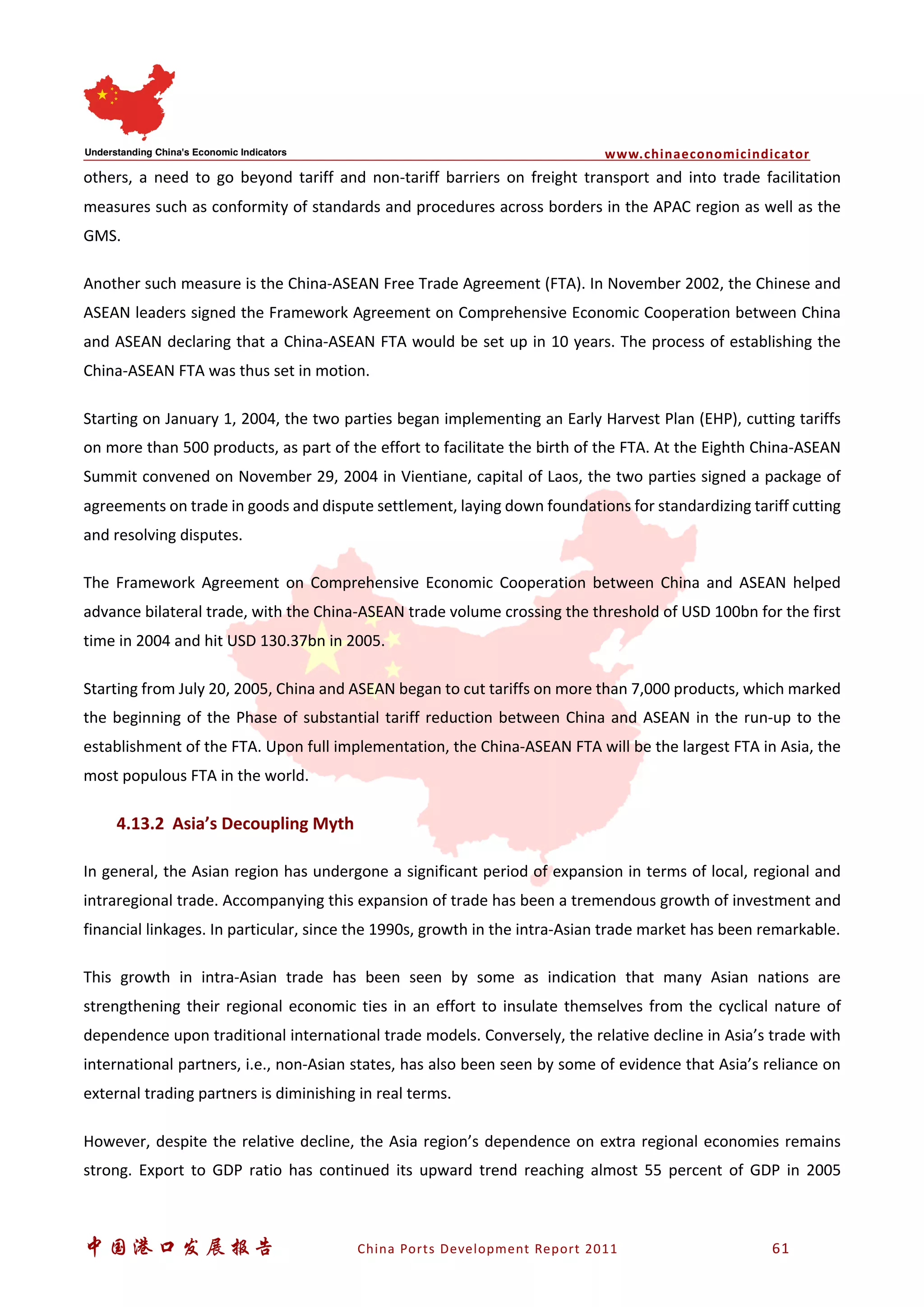 www.chinaeconomicindicator
中国港口发展报告 China Ports Development Report 2011 61
others, a need to go beyond tariff and non-tariff barriers on freight transport and into trade facilitation
measures such as conformity of standards and procedures across borders in the APAC region as well as the
GMS.
Another such measure is the China-ASEAN Free Trade Agreement (FTA). In November 2002, the Chinese and
ASEAN leaders signed the Framework Agreement on Comprehensive Economic Cooperation between China
and ASEAN declaring that a China-ASEAN FTA would be set up in 10 years. The process of establishing the
China-ASEAN FTA was thus set in motion.
Starting on January 1, 2004, the two parties began implementing an Early Harvest Plan (EHP), cutting tariffs
on more than 500 products, as part of the effort to facilitate the birth of the FTA. At the Eighth China-ASEAN
Summit convened on November 29, 2004 in Vientiane, capital of Laos, the two parties signed a package of
agreements on trade in goods and dispute settlement, laying down foundations for standardizing tariff cutting
and resolving disputes.
The Framework Agreement on Comprehensive Economic Cooperation between China and ASEAN helped
advance bilateral trade, with the China-ASEAN trade volume crossing the threshold of USD 100bn for the first
time in 2004 and hit USD 130.37bn in 2005.
Starting from July 20, 2005, China and ASEAN began to cut tariffs on more than 7,000 products, which marked
the beginning of the Phase of substantial tariff reduction between China and ASEAN in the run-up to the
establishment of the FTA. Upon full implementation, the China-ASEAN FTA will be the largest FTA in Asia, the
most populous FTA in the world.
4.13.2 Asia’s Decoupling Myth
In general, the Asian region has undergone a significant period of expansion in terms of local, regional and
intraregional trade. Accompanying this expansion of trade has been a tremendous growth of investment and
financial linkages. In particular, since the 1990s, growth in the intra-Asian trade market has been remarkable.
This growth in intra-Asian trade has been seen by some as indication that many Asian nations are
strengthening their regional economic ties in an effort to insulate themselves from the cyclical nature of
dependence upon traditional international trade models. Conversely, the relative decline in Asia’s trade with
international partners, i.e., non-Asian states, has also been seen by some of evidence that Asia’s reliance on
external trading partners is diminishing in real terms.
However, despite the relative decline, the Asia region’s dependence on extra regional economies remains
strong. Export to GDP ratio has continued its upward trend reaching almost 55 percent of GDP in 2005
 