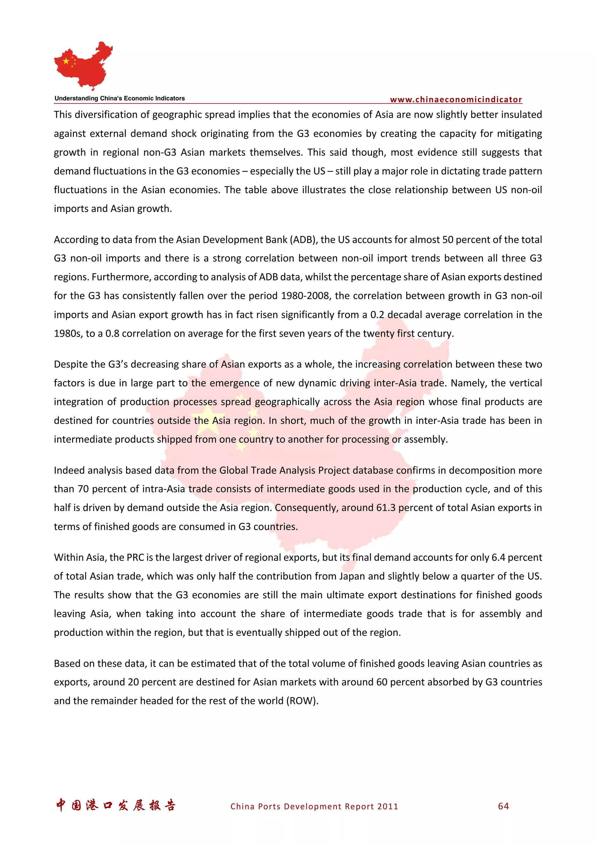 www.chinaeconomicindicator
中国港口发展报告 China Ports Development Report 2011 64
This diversification of geographic spread implies that the economies of Asia are now slightly better insulated
against external demand shock originating from the G3 economies by creating the capacity for mitigating
growth in regional non-G3 Asian markets themselves. This said though, most evidence still suggests that
demand fluctuations in the G3 economies – especially the US – still play a major role in dictating trade pattern
fluctuations in the Asian economies. The table above illustrates the close relationship between US non-oil
imports and Asian growth.
According to data from the Asian Development Bank (ADB), the US accounts for almost 50 percent of the total
G3 non-oil imports and there is a strong correlation between non-oil import trends between all three G3
regions. Furthermore, according to analysis of ADB data, whilst the percentage share of Asian exports destined
for the G3 has consistently fallen over the period 1980-2008, the correlation between growth in G3 non-oil
imports and Asian export growth has in fact risen significantly from a 0.2 decadal average correlation in the
1980s, to a 0.8 correlation on average for the first seven years of the twenty first century.
Despite the G3’s decreasing share of Asian exports as a whole, the increasing correlation between these two
factors is due in large part to the emergence of new dynamic driving inter-Asia trade. Namely, the vertical
integration of production processes spread geographically across the Asia region whose final products are
destined for countries outside the Asia region. In short, much of the growth in inter-Asia trade has been in
intermediate products shipped from one country to another for processing or assembly.
Indeed analysis based data from the Global Trade Analysis Project database confirms in decomposition more
than 70 percent of intra-Asia trade consists of intermediate goods used in the production cycle, and of this
half is driven by demand outside the Asia region. Consequently, around 61.3 percent of total Asian exports in
terms of finished goods are consumed in G3 countries.
Within Asia, the PRC is the largest driver of regional exports, but its final demand accounts for only 6.4 percent
of total Asian trade, which was only half the contribution from Japan and slightly below a quarter of the US.
The results show that the G3 economies are still the main ultimate export destinations for finished goods
leaving Asia, when taking into account the share of intermediate goods trade that is for assembly and
production within the region, but that is eventually shipped out of the region.
Based on these data, it can be estimated that of the total volume of finished goods leaving Asian countries as
exports, around 20 percent are destined for Asian markets with around 60 percent absorbed by G3 countries
and the remainder headed for the rest of the world (ROW).
 