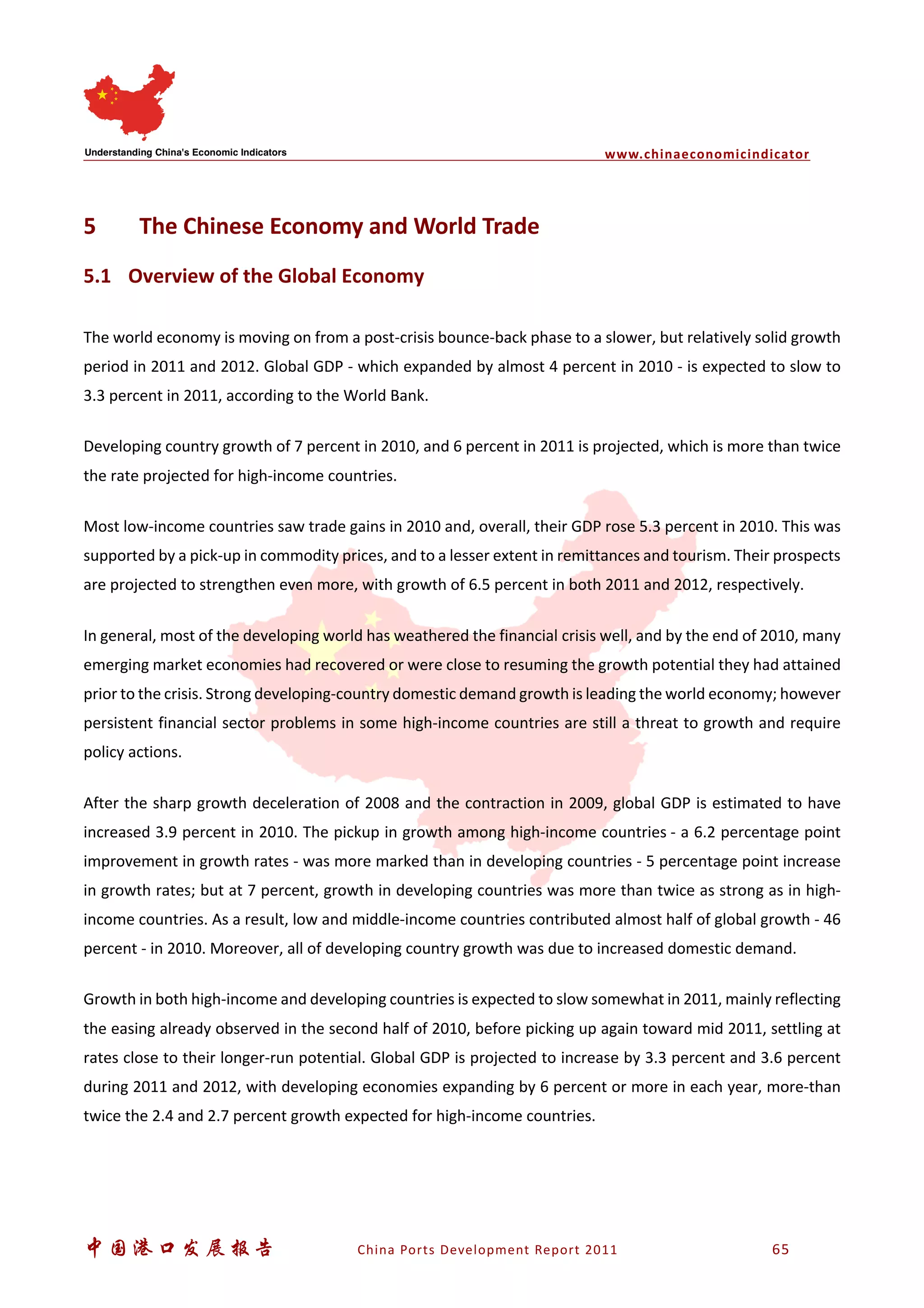 www.chinaeconomicindicator
中国港口发展报告 China Ports Development Report 2011 65
5 The Chinese Economy and World Trade
5.1 Overview of the Global Economy
The world economy is moving on from a post-crisis bounce-back phase to a slower, but relatively solid growth
period in 2011 and 2012. Global GDP - which expanded by almost 4 percent in 2010 - is expected to slow to
3.3 percent in 2011, according to the World Bank.
Developing country growth of 7 percent in 2010, and 6 percent in 2011 is projected, which is more than twice
the rate projected for high-income countries.
Most low-income countries saw trade gains in 2010 and, overall, their GDP rose 5.3 percent in 2010. This was
supported by a pick-up in commodity prices, and to a lesser extent in remittances and tourism. Their prospects
are projected to strengthen even more, with growth of 6.5 percent in both 2011 and 2012, respectively.
In general, most of the developing world has weathered the financial crisis well, and by the end of 2010, many
emerging market economies had recovered or were close to resuming the growth potential they had attained
prior to the crisis. Strong developing-country domestic demand growth is leading the world economy; however
persistent financial sector problems in some high-income countries are still a threat to growth and require
policy actions.
After the sharp growth deceleration of 2008 and the contraction in 2009, global GDP is estimated to have
increased 3.9 percent in 2010. The pickup in growth among high-income countries - a 6.2 percentage point
improvement in growth rates - was more marked than in developing countries - 5 percentage point increase
in growth rates; but at 7 percent, growth in developing countries was more than twice as strong as in high-
income countries. As a result, low and middle-income countries contributed almost half of global growth - 46
percent - in 2010. Moreover, all of developing country growth was due to increased domestic demand.
Growth in both high-income and developing countries is expected to slow somewhat in 2011, mainly reflecting
the easing already observed in the second half of 2010, before picking up again toward mid 2011, settling at
rates close to their longer-run potential. Global GDP is projected to increase by 3.3 percent and 3.6 percent
during 2011 and 2012, with developing economies expanding by 6 percent or more in each year, more-than
twice the 2.4 and 2.7 percent growth expected for high-income countries.
 