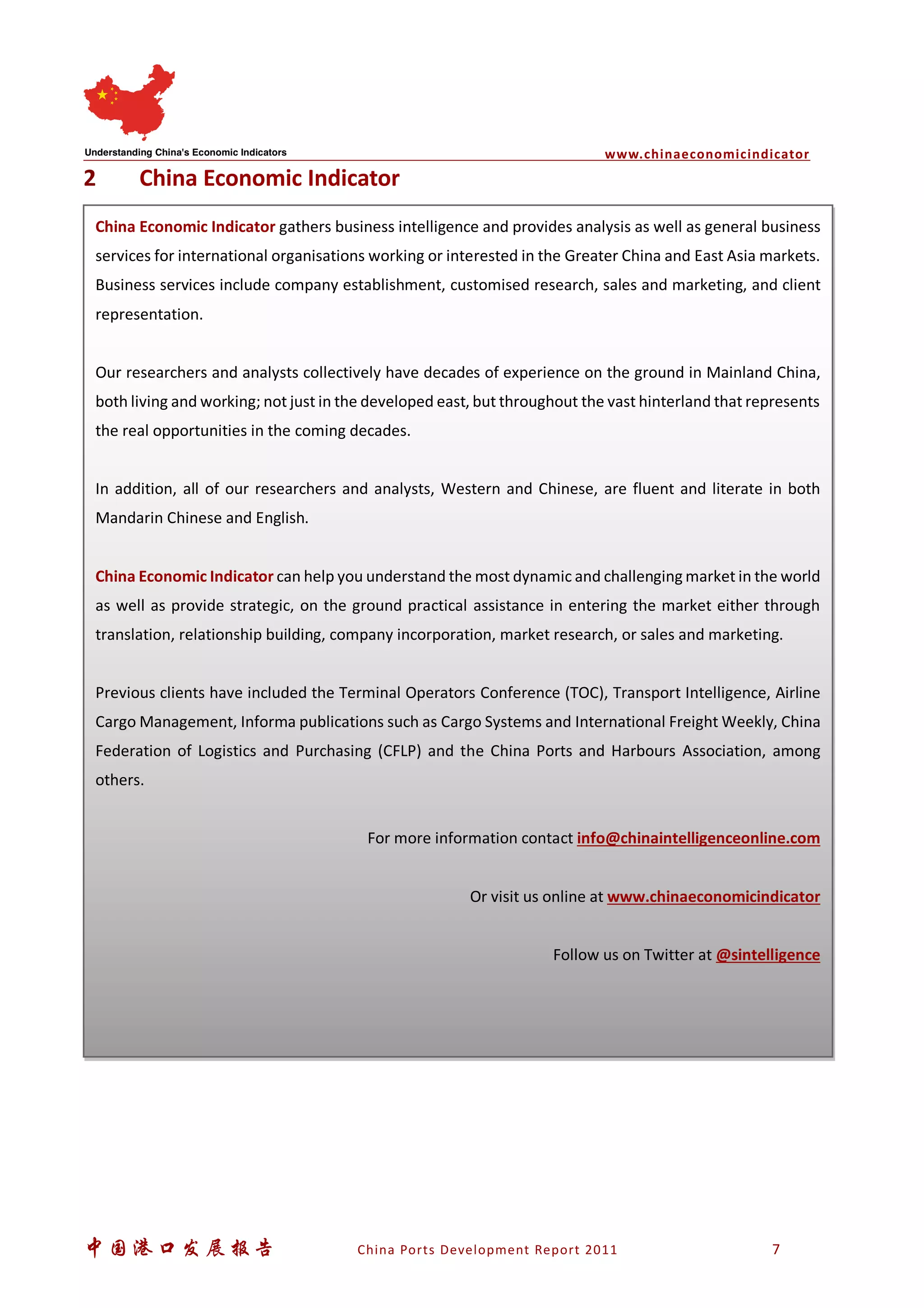 www.chinaeconomicindicator
中国港口发展报告 China Ports Development Report 2011 7
2 China Economic Indicator
China Economic Indicator gathers business intelligence and provides analysis as well as general business
services for international organisations working or interested in the Greater China and East Asia markets.
Business services include company establishment, customised research, sales and marketing, and client
representation.
Our researchers and analysts collectively have decades of experience on the ground in Mainland China,
both living and working; not just in the developed east, but throughout the vast hinterland that represents
the real opportunities in the coming decades.
In addition, all of our researchers and analysts, Western and Chinese, are fluent and literate in both
Mandarin Chinese and English.
China Economic Indicator can help you understand the most dynamic and challenging market in the world
as well as provide strategic, on the ground practical assistance in entering the market either through
translation, relationship building, company incorporation, market research, or sales and marketing.
Previous clients have included the Terminal Operators Conference (TOC), Transport Intelligence, Airline
Cargo Management, Informa publications such as Cargo Systems and International Freight Weekly, China
Federation of Logistics and Purchasing (CFLP) and the China Ports and Harbours Association, among
others.
For more information contact info@chinaintelligenceonline.com
Or visit us online at www.chinaeconomicindicator
Follow us on Twitter at @sintelligence
 
