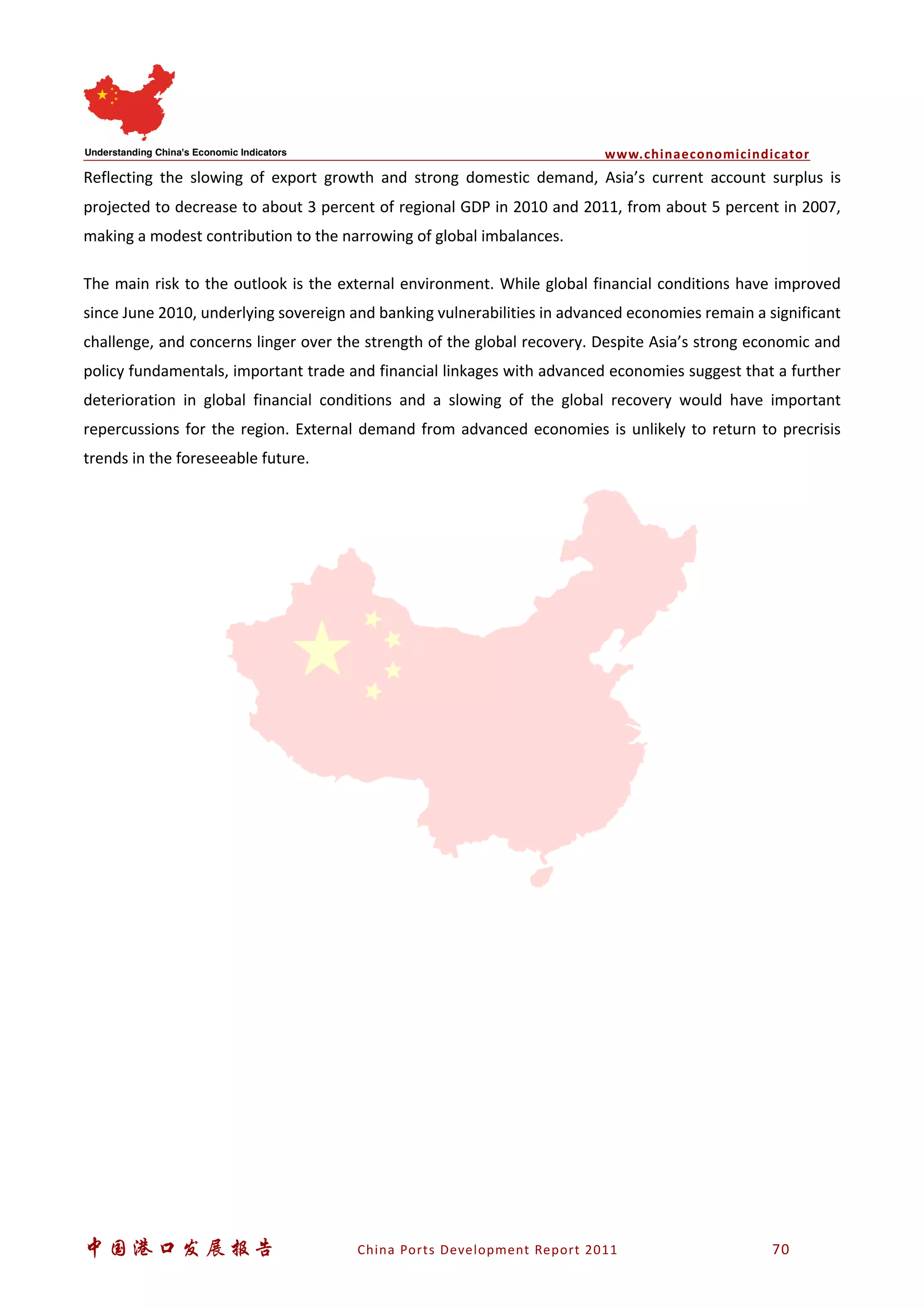 www.chinaeconomicindicator
中国港口发展报告 China Ports Development Report 2011 70
Reflecting the slowing of export growth and strong domestic demand, Asia’s current account surplus is
projected to decrease to about 3 percent of regional GDP in 2010 and 2011, from about 5 percent in 2007,
making a modest contribution to the narrowing of global imbalances.
The main risk to the outlook is the external environment. While global financial conditions have improved
since June 2010, underlying sovereign and banking vulnerabilities in advanced economies remain a significant
challenge, and concerns linger over the strength of the global recovery. Despite Asia’s strong economic and
policy fundamentals, important trade and financial linkages with advanced economies suggest that a further
deterioration in global financial conditions and a slowing of the global recovery would have important
repercussions for the region. External demand from advanced economies is unlikely to return to precrisis
trends in the foreseeable future.
 