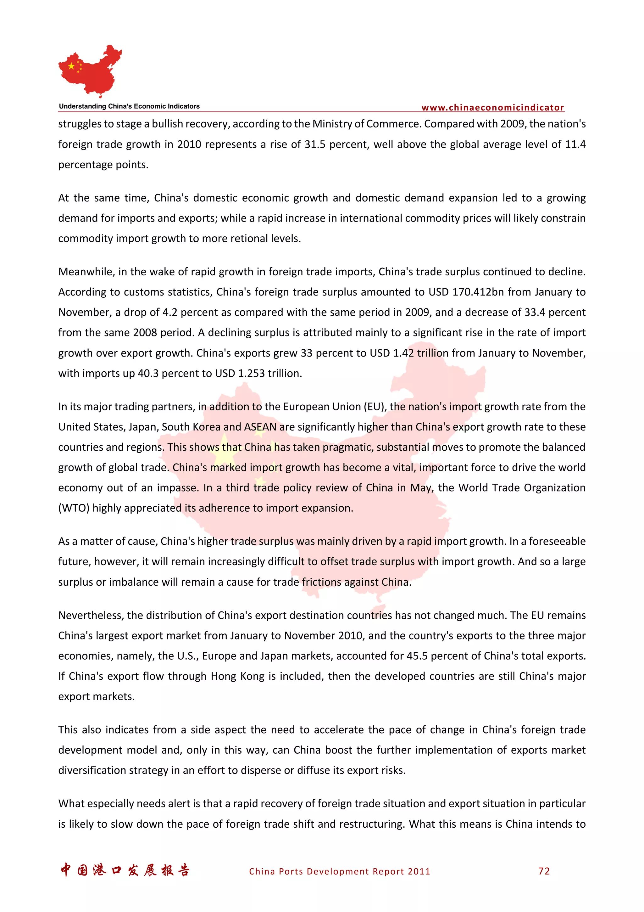 www.chinaeconomicindicator
中国港口发展报告 China Ports Development Report 2011 72
struggles to stage a bullish recovery, according to the Ministry of Commerce. Compared with 2009, the nation's
foreign trade growth in 2010 represents a rise of 31.5 percent, well above the global average level of 11.4
percentage points.
At the same time, China's domestic economic growth and domestic demand expansion led to a growing
demand for imports and exports; while a rapid increase in international commodity prices will likely constrain
commodity import growth to more retional levels.
Meanwhile, in the wake of rapid growth in foreign trade imports, China's trade surplus continued to decline.
According to customs statistics, China's foreign trade surplus amounted to USD 170.412bn from January to
November, a drop of 4.2 percent as compared with the same period in 2009, and a decrease of 33.4 percent
from the same 2008 period. A declining surplus is attributed mainly to a significant rise in the rate of import
growth over export growth. China's exports grew 33 percent to USD 1.42 trillion from January to November,
with imports up 40.3 percent to USD 1.253 trillion.
In its major trading partners, in addition to the European Union (EU), the nation's import growth rate from the
United States, Japan, South Korea and ASEAN are significantly higher than China's export growth rate to these
countries and regions. This shows that China has taken pragmatic, substantial moves to promote the balanced
growth of global trade. China's marked import growth has become a vital, important force to drive the world
economy out of an impasse. In a third trade policy review of China in May, the World Trade Organization
(WTO) highly appreciated its adherence to import expansion.
As a matter of cause, China's higher trade surplus was mainly driven by a rapid import growth. In a foreseeable
future, however, it will remain increasingly difficult to offset trade surplus with import growth. And so a large
surplus or imbalance will remain a cause for trade frictions against China.
Nevertheless, the distribution of China's export destination countries has not changed much. The EU remains
China's largest export market from January to November 2010, and the country's exports to the three major
economies, namely, the U.S., Europe and Japan markets, accounted for 45.5 percent of China's total exports.
If China's export flow through Hong Kong is included, then the developed countries are still China's major
export markets.
This also indicates from a side aspect the need to accelerate the pace of change in China's foreign trade
development model and, only in this way, can China boost the further implementation of exports market
diversification strategy in an effort to disperse or diffuse its export risks.
What especially needs alert is that a rapid recovery of foreign trade situation and export situation in particular
is likely to slow down the pace of foreign trade shift and restructuring. What this means is China intends to
 