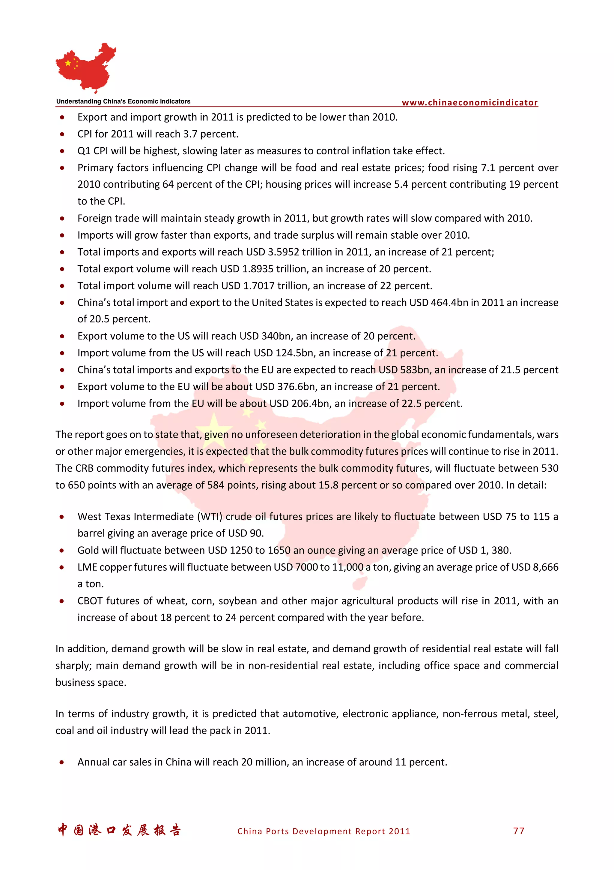 www.chinaeconomicindicator
中国港口发展报告 China Ports Development Report 2011 77
• Export and import growth in 2011 is predicted to be lower than 2010.
• CPI for 2011 will reach 3.7 percent.
• Q1 CPI will be highest, slowing later as measures to control inflation take effect.
• Primary factors influencing CPI change will be food and real estate prices; food rising 7.1 percent over
2010 contributing 64 percent of the CPI; housing prices will increase 5.4 percent contributing 19 percent
to the CPI.
• Foreign trade will maintain steady growth in 2011, but growth rates will slow compared with 2010.
• Imports will grow faster than exports, and trade surplus will remain stable over 2010.
• Total imports and exports will reach USD 3.5952 trillion in 2011, an increase of 21 percent;
• Total export volume will reach USD 1.8935 trillion, an increase of 20 percent.
• Total import volume will reach USD 1.7017 trillion, an increase of 22 percent.
• China’s total import and export to the United States is expected to reach USD 464.4bn in 2011 an increase
of 20.5 percent.
• Export volume to the US will reach USD 340bn, an increase of 20 percent.
• Import volume from the US will reach USD 124.5bn, an increase of 21 percent.
• China’s total imports and exports to the EU are expected to reach USD 583bn, an increase of 21.5 percent
• Export volume to the EU will be about USD 376.6bn, an increase of 21 percent.
• Import volume from the EU will be about USD 206.4bn, an increase of 22.5 percent.
The report goes on to state that, given no unforeseen deterioration in the global economic fundamentals, wars
or other major emergencies, it is expected that the bulk commodity futures prices will continue to rise in 2011.
The CRB commodity futures index, which represents the bulk commodity futures, will fluctuate between 530
to 650 points with an average of 584 points, rising about 15.8 percent or so compared over 2010. In detail:
• West Texas Intermediate (WTI) crude oil futures prices are likely to fluctuate between USD 75 to 115 a
barrel giving an average price of USD 90.
• Gold will fluctuate between USD 1250 to 1650 an ounce giving an average price of USD 1, 380.
• LME copper futures will fluctuate between USD 7000 to 11,000 a ton, giving an average price of USD 8,666
a ton.
• CBOT futures of wheat, corn, soybean and other major agricultural products will rise in 2011, with an
increase of about 18 percent to 24 percent compared with the year before.
In addition, demand growth will be slow in real estate, and demand growth of residential real estate will fall
sharply; main demand growth will be in non-residential real estate, including office space and commercial
business space.
In terms of industry growth, it is predicted that automotive, electronic appliance, non-ferrous metal, steel,
coal and oil industry will lead the pack in 2011.
• Annual car sales in China will reach 20 million, an increase of around 11 percent.
 