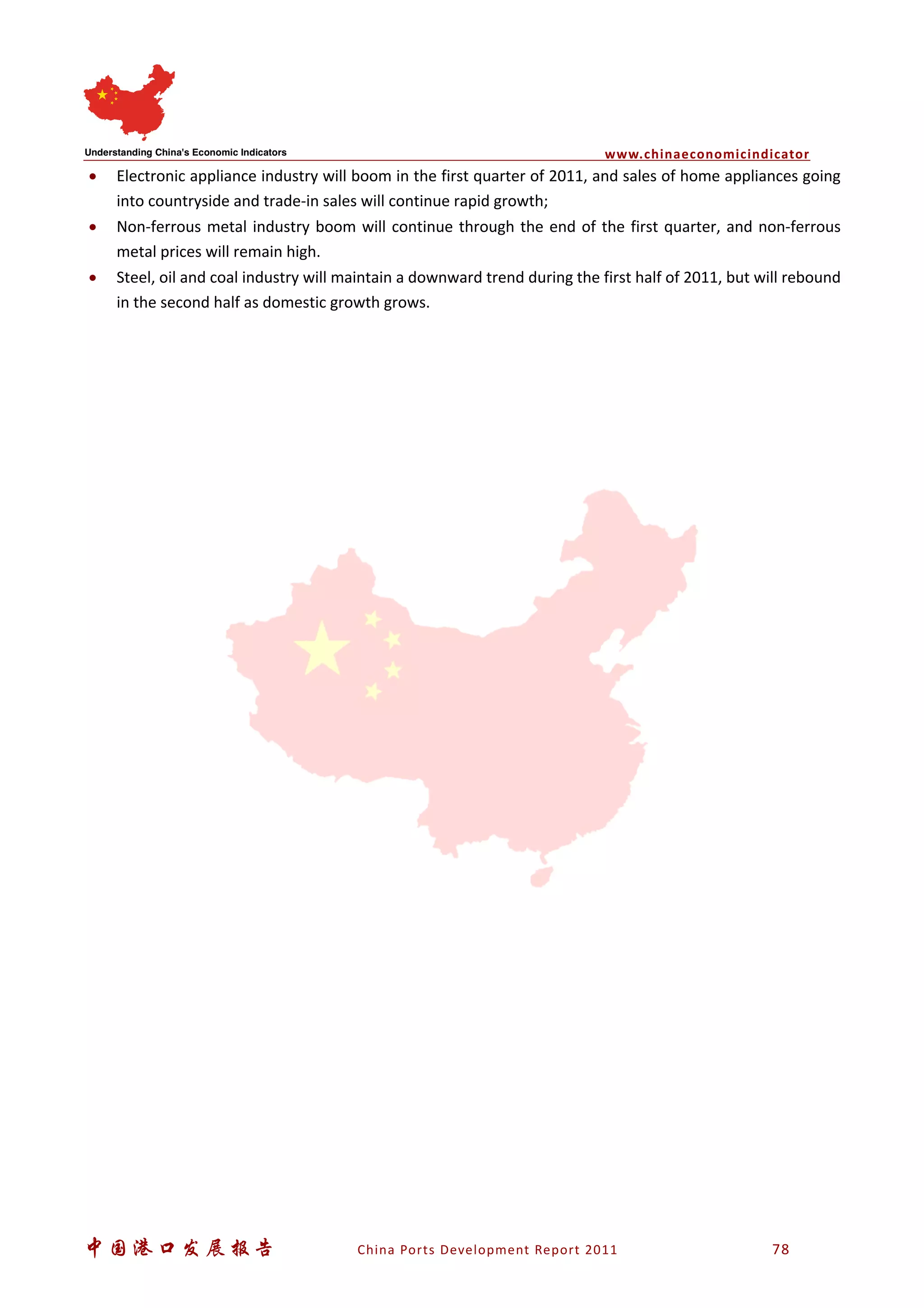 www.chinaeconomicindicator
中国港口发展报告 China Ports Development Report 2011 78
• Electronic appliance industry will boom in the first quarter of 2011, and sales of home appliances going
into countryside and trade-in sales will continue rapid growth;
• Non-ferrous metal industry boom will continue through the end of the first quarter, and non-ferrous
metal prices will remain high.
• Steel, oil and coal industry will maintain a downward trend during the first half of 2011, but will rebound
in the second half as domestic growth grows.
 