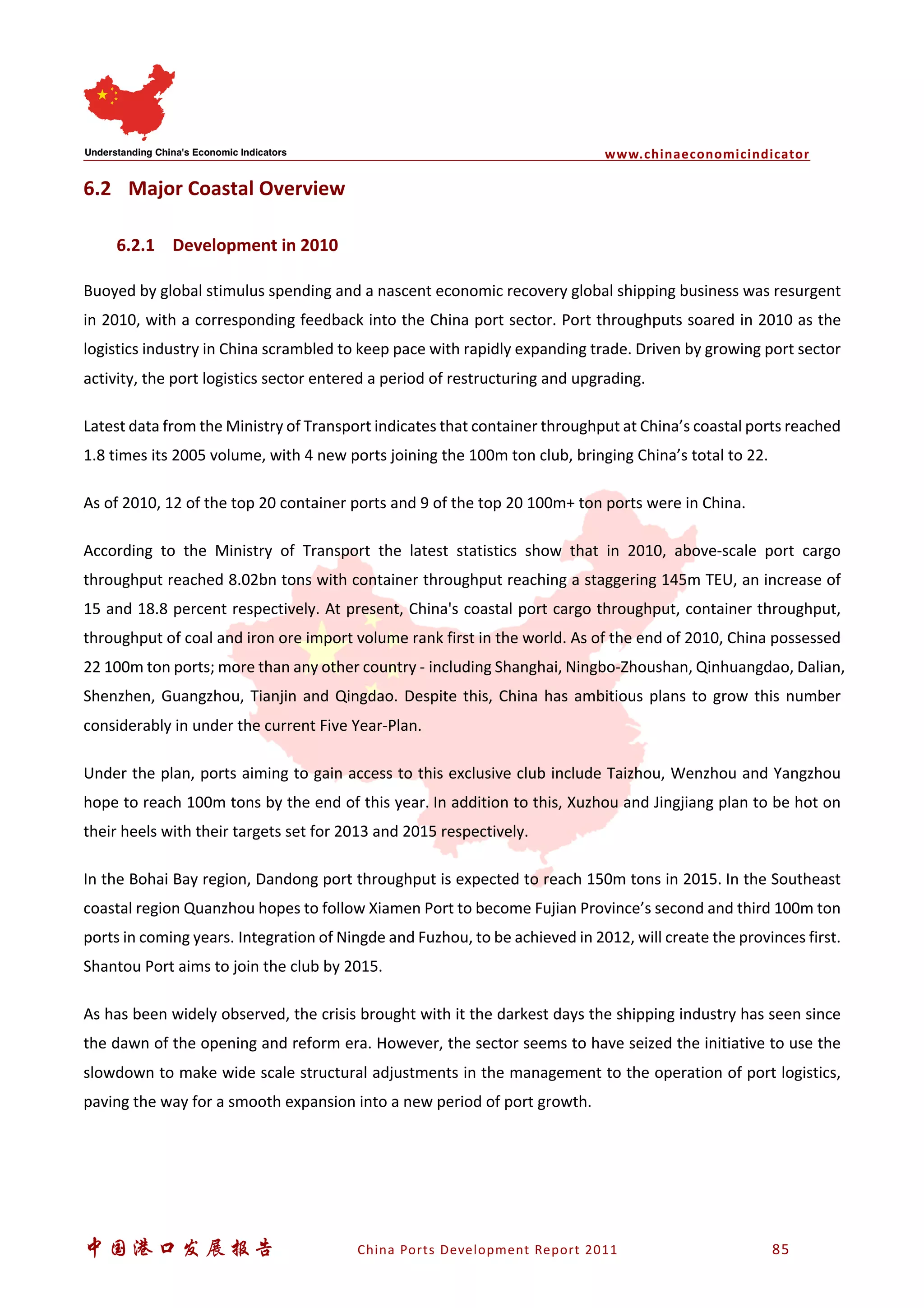 www.chinaeconomicindicator
中国港口发展报告 China Ports Development Report 2011 85
6.2 Major Coastal Overview
6.2.1 Development in 2010
Buoyed by global stimulus spending and a nascent economic recovery global shipping business was resurgent
in 2010, with a corresponding feedback into the China port sector. Port throughputs soared in 2010 as the
logistics industry in China scrambled to keep pace with rapidly expanding trade. Driven by growing port sector
activity, the port logistics sector entered a period of restructuring and upgrading.
Latest data from the Ministry of Transport indicates that container throughput at China’s coastal ports reached
1.8 times its 2005 volume, with 4 new ports joining the 100m ton club, bringing China’s total to 22.
As of 2010, 12 of the top 20 container ports and 9 of the top 20 100m+ ton ports were in China.
According to the Ministry of Transport the latest statistics show that in 2010, above-scale port cargo
throughput reached 8.02bn tons with container throughput reaching a staggering 145m TEU, an increase of
15 and 18.8 percent respectively. At present, China's coastal port cargo throughput, container throughput,
throughput of coal and iron ore import volume rank first in the world. As of the end of 2010, China possessed
22 100m ton ports; more than any other country - including Shanghai, Ningbo-Zhoushan, Qinhuangdao, Dalian,
Shenzhen, Guangzhou, Tianjin and Qingdao. Despite this, China has ambitious plans to grow this number
considerably in under the current Five Year-Plan.
Under the plan, ports aiming to gain access to this exclusive club include Taizhou, Wenzhou and Yangzhou
hope to reach 100m tons by the end of this year. In addition to this, Xuzhou and Jingjiang plan to be hot on
their heels with their targets set for 2013 and 2015 respectively.
In the Bohai Bay region, Dandong port throughput is expected to reach 150m tons in 2015. In the Southeast
coastal region Quanzhou hopes to follow Xiamen Port to become Fujian Province’s second and third 100m ton
ports in coming years. Integration of Ningde and Fuzhou, to be achieved in 2012, will create the provinces first.
Shantou Port aims to join the club by 2015.
As has been widely observed, the crisis brought with it the darkest days the shipping industry has seen since
the dawn of the opening and reform era. However, the sector seems to have seized the initiative to use the
slowdown to make wide scale structural adjustments in the management to the operation of port logistics,
paving the way for a smooth expansion into a new period of port growth.
 