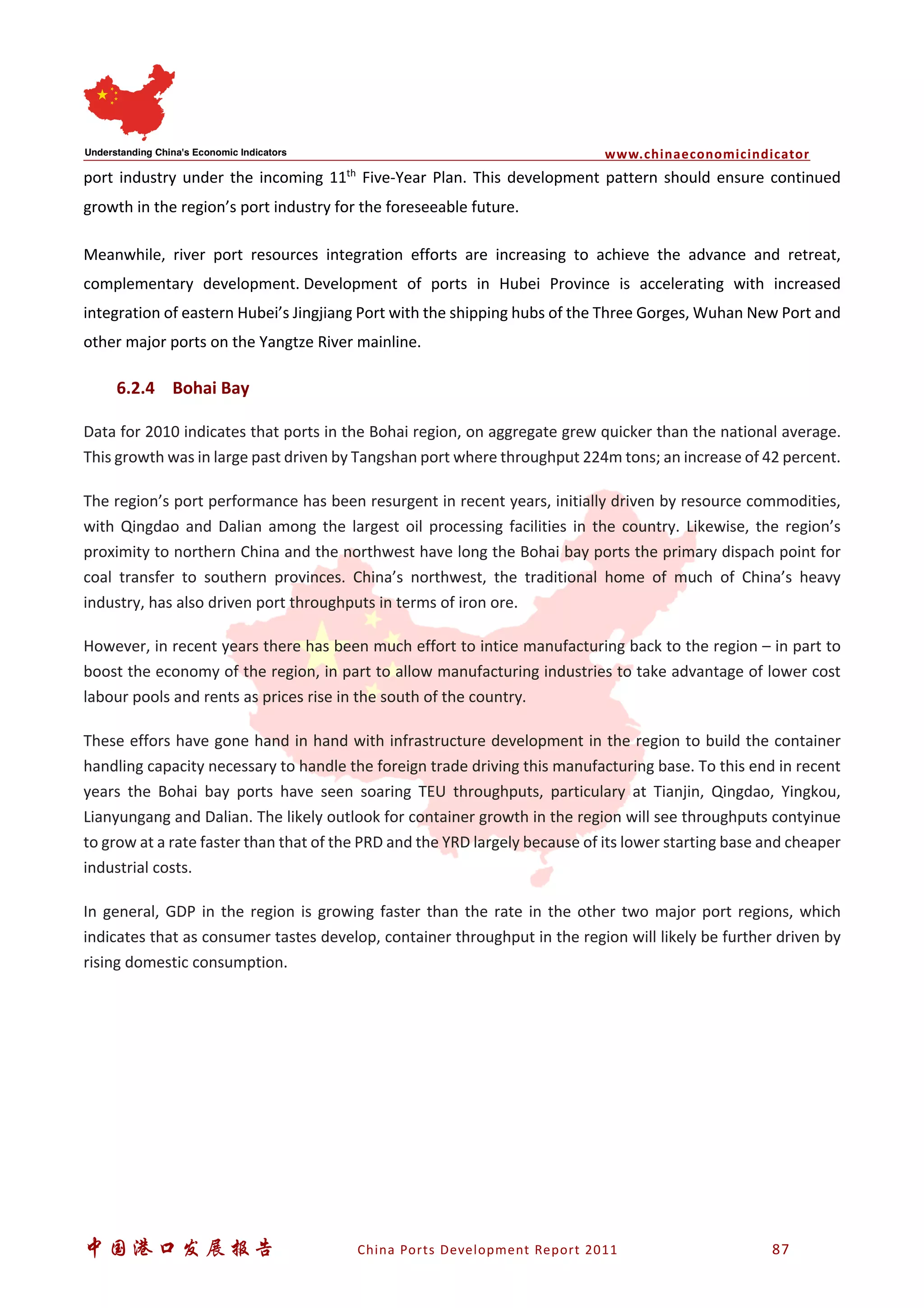 www.chinaeconomicindicator
中国港口发展报告 China Ports Development Report 2011 87
port industry under the incoming 11th
Five-Year Plan. This development pattern should ensure continued
growth in the region’s port industry for the foreseeable future.
Meanwhile, river port resources integration efforts are increasing to achieve the advance and retreat,
complementary development. Development of ports in Hubei Province is accelerating with increased
integration of eastern Hubei’s Jingjiang Port with the shipping hubs of the Three Gorges, Wuhan New Port and
other major ports on the Yangtze River mainline.
6.2.4 Bohai Bay
Data for 2010 indicates that ports in the Bohai region, on aggregate grew quicker than the national average.
This growth was in large past driven by Tangshan port where throughput 224m tons; an increase of 42 percent.
The region’s port performance has been resurgent in recent years, initially driven by resource commodities,
with Qingdao and Dalian among the largest oil processing facilities in the country. Likewise, the region’s
proximity to northern China and the northwest have long the Bohai bay ports the primary dispach point for
coal transfer to southern provinces. China’s northwest, the traditional home of much of China’s heavy
industry, has also driven port throughputs in terms of iron ore.
However, in recent years there has been much effort to intice manufacturing back to the region – in part to
boost the economy of the region, in part to allow manufacturing industries to take advantage of lower cost
labour pools and rents as prices rise in the south of the country.
These effors have gone hand in hand with infrastructure development in the region to build the container
handling capacity necessary to handle the foreign trade driving this manufacturing base. To this end in recent
years the Bohai bay ports have seen soaring TEU throughputs, particulary at Tianjin, Qingdao, Yingkou,
Lianyungang and Dalian. The likely outlook for container growth in the region will see throughputs contyinue
to grow at a rate faster than that of the PRD and the YRD largely because of its lower starting base and cheaper
industrial costs.
In general, GDP in the region is growing faster than the rate in the other two major port regions, which
indicates that as consumer tastes develop, container throughput in the region will likely be further driven by
rising domestic consumption.
 