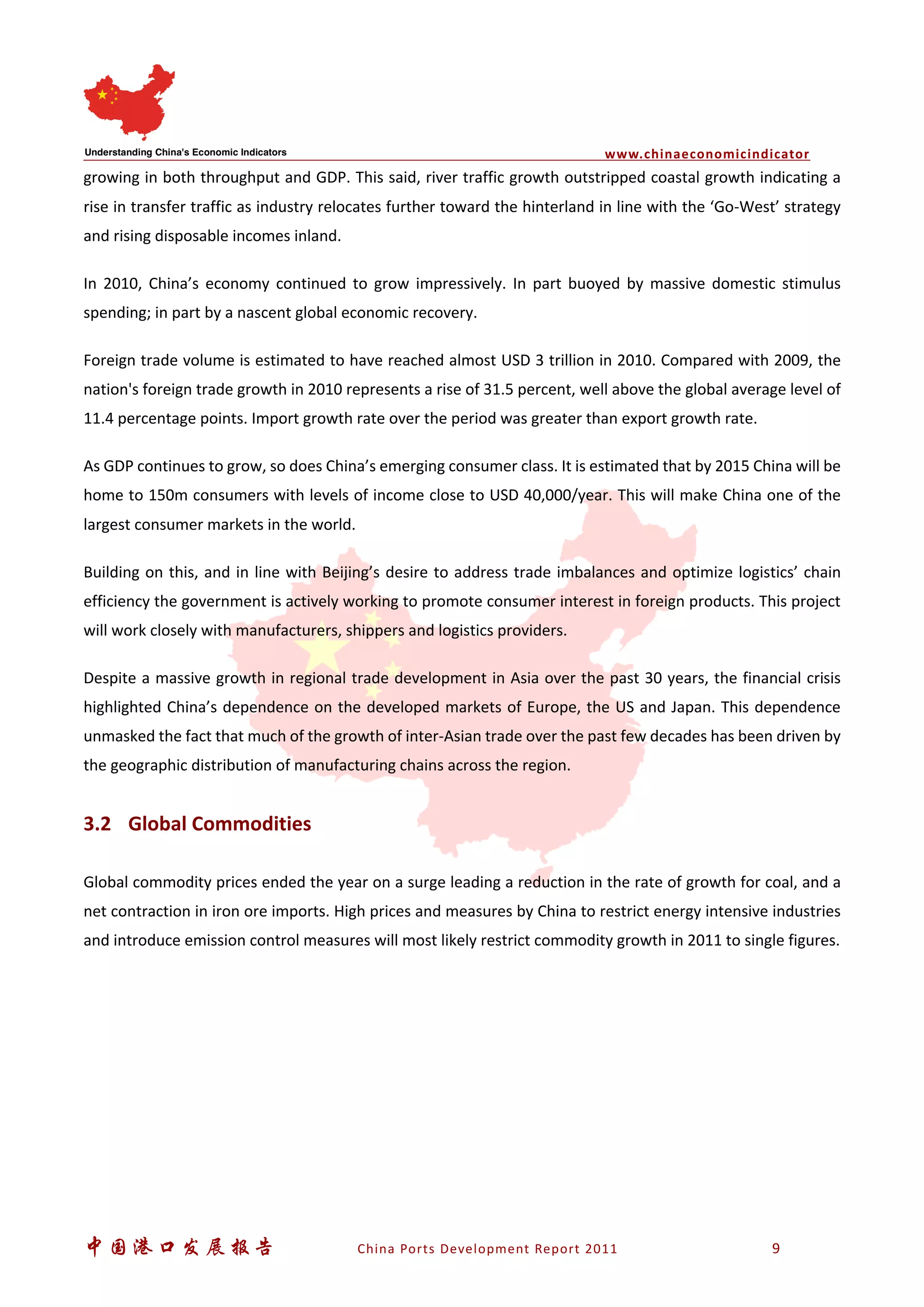 www.chinaeconomicindicator
中国港口发展报告 China Ports Development Report 2011 9
growing in both throughput and GDP. This said, river traffic growth outstripped coastal growth indicating a
rise in transfer traffic as industry relocates further toward the hinterland in line with the ‘Go-West’ strategy
and rising disposable incomes inland.
In 2010, China’s economy continued to grow impressively. In part buoyed by massive domestic stimulus
spending; in part by a nascent global economic recovery.
Foreign trade volume is estimated to have reached almost USD 3 trillion in 2010. Compared with 2009, the
nation's foreign trade growth in 2010 represents a rise of 31.5 percent, well above the global average level of
11.4 percentage points. Import growth rate over the period was greater than export growth rate.
As GDP continues to grow, so does China’s emerging consumer class. It is estimated that by 2015 China will be
home to 150m consumers with levels of income close to USD 40,000/year. This will make China one of the
largest consumer markets in the world.
Building on this, and in line with Beijing’s desire to address trade imbalances and optimize logistics’ chain
efficiency the government is actively working to promote consumer interest in foreign products. This project
will work closely with manufacturers, shippers and logistics providers.
Despite a massive growth in regional trade development in Asia over the past 30 years, the financial crisis
highlighted China’s dependence on the developed markets of Europe, the US and Japan. This dependence
unmasked the fact that much of the growth of inter-Asian trade over the past few decades has been driven by
the geographic distribution of manufacturing chains across the region.
3.2 Global Commodities
Global commodity prices ended the year on a surge leading a reduction in the rate of growth for coal, and a
net contraction in iron ore imports. High prices and measures by China to restrict energy intensive industries
and introduce emission control measures will most likely restrict commodity growth in 2011 to single figures.
 
