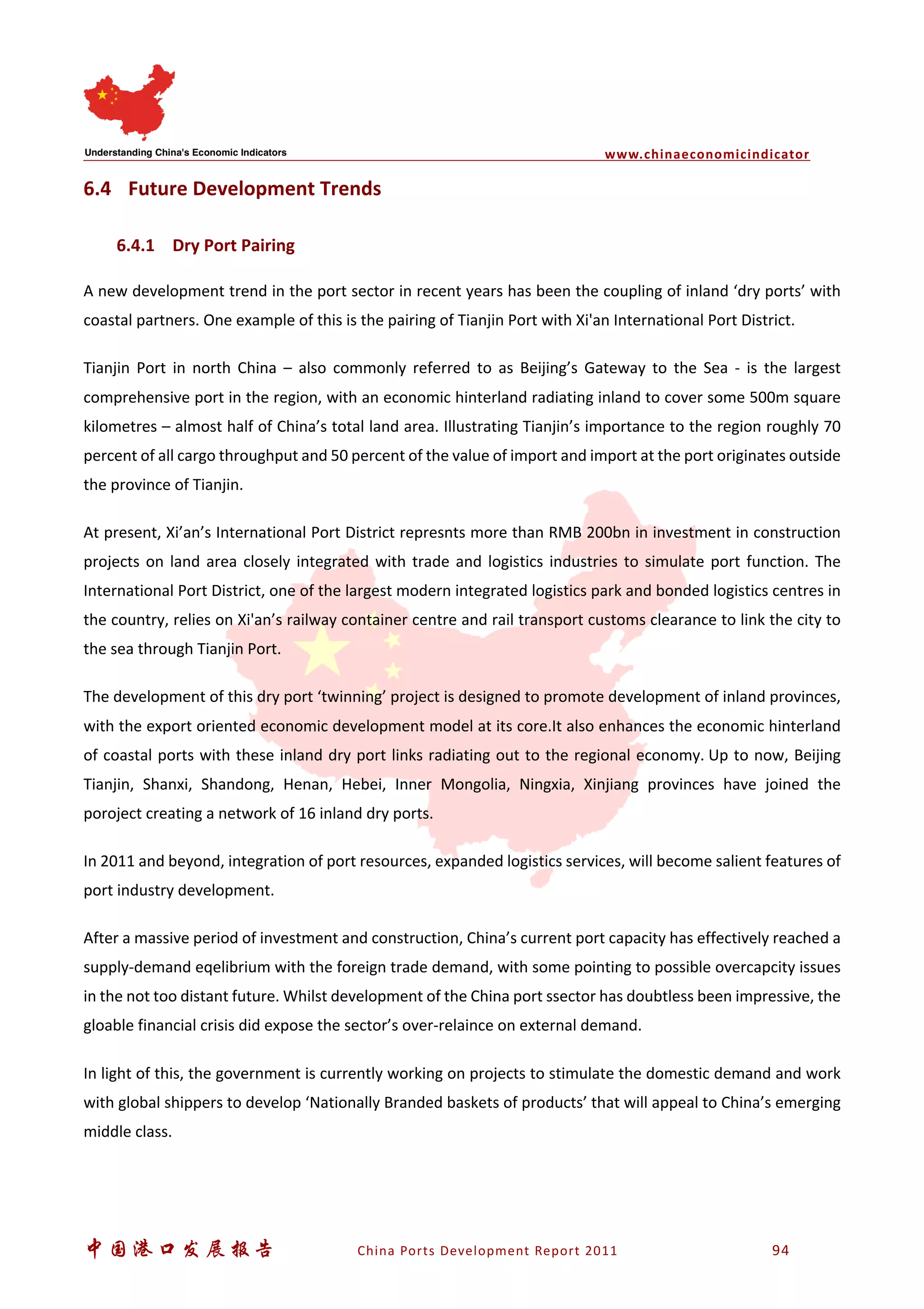 www.chinaeconomicindicator
中国港口发展报告 China Ports Development Report 2011 94
6.4 Future Development Trends
6.4.1 Dry Port Pairing
A new development trend in the port sector in recent years has been the coupling of inland ‘dry ports’ with
coastal partners. One example of this is the pairing of Tianjin Port with Xi'an International Port District.
Tianjin Port in north China – also commonly referred to as Beijing’s Gateway to the Sea - is the largest
comprehensive port in the region, with an economic hinterland radiating inland to cover some 500m square
kilometres – almost half of China’s total land area. Illustrating Tianjin’s importance to the region roughly 70
percent of all cargo throughput and 50 percent of the value of import and import at the port originates outside
the province of Tianjin.
At present, Xi’an’s International Port District represnts more than RMB 200bn in investment in construction
projects on land area closely integrated with trade and logistics industries to simulate port function. The
International Port District, one of the largest modern integrated logistics park and bonded logistics centres in
the country, relies on Xi'an’s railway container centre and rail transport customs clearance to link the city to
the sea through Tianjin Port.
The development of this dry port ‘twinning’ project is designed to promote development of inland provinces,
with the export oriented economic development model at its core.It also enhances the economic hinterland
of coastal ports with these inland dry port links radiating out to the regional economy. Up to now, Beijing
Tianjin, Shanxi, Shandong, Henan, Hebei, Inner Mongolia, Ningxia, Xinjiang provinces have joined the
poroject creating a network of 16 inland dry ports.
In 2011 and beyond, integration of port resources, expanded logistics services, will become salient features of
port industry development.
After a massive period of investment and construction, China’s current port capacity has effectively reached a
supply-demand eqelibrium with the foreign trade demand, with some pointing to possible overcapcity issues
in the not too distant future. Whilst development of the China port ssector has doubtless been impressive, the
gloable financial crisis did expose the sector’s over-relaince on external demand.
In light of this, the government is currently working on projects to stimulate the domestic demand and work
with global shippers to develop ‘Nationally Branded baskets of products’ that will appeal to China’s emerging
middle class.
 