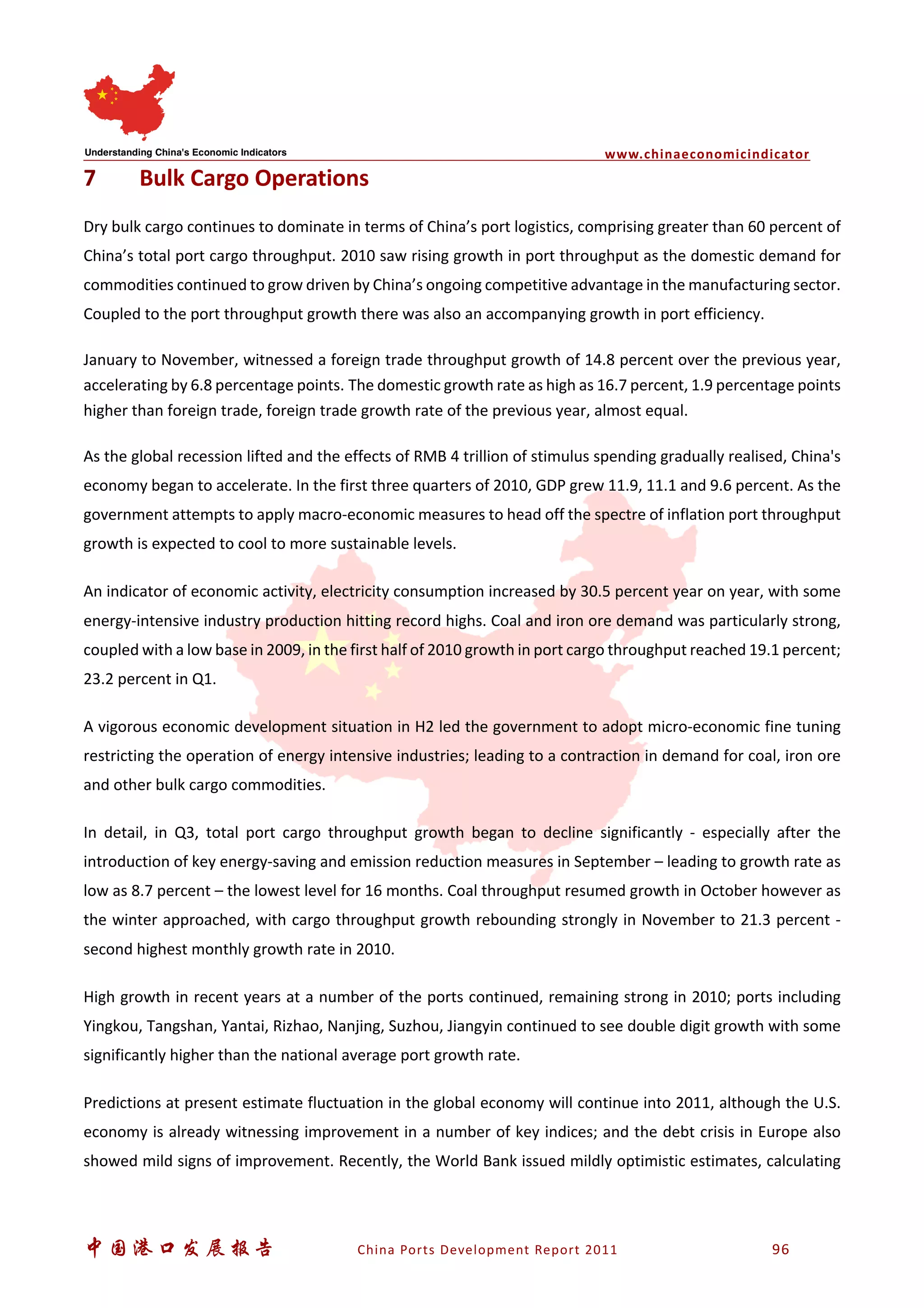 www.chinaeconomicindicator
中国港口发展报告 China Ports Development Report 2011 96
7 Bulk Cargo Operations
Dry bulk cargo continues to dominate in terms of China’s port logistics, comprising greater than 60 percent of
China’s total port cargo throughput. 2010 saw rising growth in port throughput as the domestic demand for
commodities continued to grow driven by China’s ongoing competitive advantage in the manufacturing sector.
Coupled to the port throughput growth there was also an accompanying growth in port efficiency.
January to November, witnessed a foreign trade throughput growth of 14.8 percent over the previous year,
accelerating by 6.8 percentage points. The domestic growth rate as high as 16.7 percent, 1.9 percentage points
higher than foreign trade, foreign trade growth rate of the previous year, almost equal.
As the global recession lifted and the effects of RMB 4 trillion of stimulus spending gradually realised, China's
economy began to accelerate. In the first three quarters of 2010, GDP grew 11.9, 11.1 and 9.6 percent. As the
government attempts to apply macro-economic measures to head off the spectre of inflation port throughput
growth is expected to cool to more sustainable levels.
An indicator of economic activity, electricity consumption increased by 30.5 percent year on year, with some
energy-intensive industry production hitting record highs. Coal and iron ore demand was particularly strong,
coupled with a low base in 2009, in the first half of 2010 growth in port cargo throughput reached 19.1 percent;
23.2 percent in Q1.
A vigorous economic development situation in H2 led the government to adopt micro-economic fine tuning
restricting the operation of energy intensive industries; leading to a contraction in demand for coal, iron ore
and other bulk cargo commodities.
In detail, in Q3, total port cargo throughput growth began to decline significantly - especially after the
introduction of key energy-saving and emission reduction measures in September – leading to growth rate as
low as 8.7 percent – the lowest level for 16 months. Coal throughput resumed growth in October however as
the winter approached, with cargo throughput growth rebounding strongly in November to 21.3 percent -
second highest monthly growth rate in 2010.
High growth in recent years at a number of the ports continued, remaining strong in 2010; ports including
Yingkou, Tangshan, Yantai, Rizhao, Nanjing, Suzhou, Jiangyin continued to see double digit growth with some
significantly higher than the national average port growth rate.
Predictions at present estimate fluctuation in the global economy will continue into 2011, although the U.S.
economy is already witnessing improvement in a number of key indices; and the debt crisis in Europe also
showed mild signs of improvement. Recently, the World Bank issued mildly optimistic estimates, calculating
 