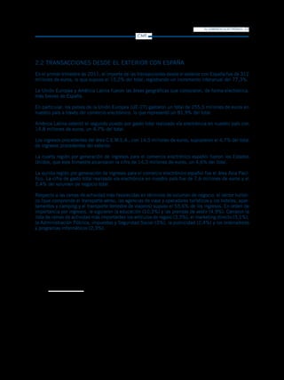 EL COMERCIO ELECTRÓNICO   13
                                                  CMT




2.2 TRANSACCIONES DESDE EL EXTERIOR CON ESPAÑA
En el primer trimestre de 2011, el importe de las transacciones desde el exterior con España fue de 312
millones de euros, lo que supuso el 15,2% del total, registrando un incremento interanual del 77,3%.

La Unión Europea y América Latina fueron las áreas geográficas que compraron, de forma electrónica,
más bienes de España.

En particular, los países de la Unión Europea (UE-27) gastaron un total de 255,5 millones de euros en
nuestro país a través del comercio electrónico, lo que representó un 81,9% del total.

América Latina ostentó el segundo puesto por gasto total realizado vía electrónica en nuestro país con
14,8 millones de euros, un 4,7% del total.

Los ingresos procedentes del área C.E.M.E.A., con 14,5 millones de euros, supusieron el 4,7% del total
de ingresos procedentes del exterior.

La cuarta región por generación de ingresos para el comercio electrónico español fueron los Estados
Unidos, que este trimestre alcanzaron la cifra de 14,3 millones de euros, un 4,6% del total.

La quinta región por generación de ingresos para el comercio electrónico español fue el área Asia Pací-
fico. La cifra de gasto total realizado vía electrónica en nuestro país fue de 7,6 millones de euros y el
2,4% del volumen de negocio total.

Respecto a las ramas de actividad más favorecidas en términos de volumen de negocio, el sector turísti-
co (que comprende el transporte aéreo, las agencias de viaje y operadores turísticos y los hoteles, apar-
tamentos y camping y el transporte terrestre de viajeros) supuso el 55,6% de los ingresos. En orden de
importancia por ingresos, le siguieron la educación (10,3%) y las prendas de vestir (4,9%). Cerraron la
lista de ramas de actividad más importantes los artículos de regalo (3,3%), el marketing directo (3,1%),
la Administración Pública, impuestos y Seguridad Social (3%), la publicidad (2,4%) y los ordenadores
y programas informáticos (2,3%).
 
