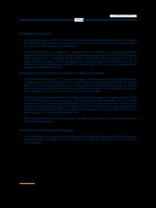 EL COMERCIO ELECTRÓNICO   3
                                                                       CMT




RESUMEN EJECUTIVO
•	 En el primer trimestre de 2011, el comercio electrónico en España alcanzó un volumen de negocio
   de 2.055,4 millones de euros, lo que supone un 23,1% más que en el mismo trimestre de 2010;
   con un total de 30,2 millones de operaciones.

•	 El montante económico generado en el primer trimestre se distribuyó principalmente entre las
   siguientes diez ramas de actividad: las agencias de viajes y operadores turísticos (12,4%), el trans-
   porte aéreo (12,2%), el marketing directo (6,3%), el transporte terrestre de viajeros (6,1%), los
   juegos de azar y apuestas (4,9%), los espectáculos artísticos, deportivos y recreativos (4,1%), la
   educación (3,7%), las prendas de vestir (3,5%), la publicidad (3,0%) y, por último, los ordenadores
   y programas informáticos (2,4%).

Comercio electrónico desde España con el exterior y viceversa:
•	 En el primer trimestre de 2011, el volumen de negocio de las transacciones con origen en España
   y dirigidas hacia el exterior fue de 925,6 millones de euros, representando el 45,0% del importe
   total, con 15,8 millones de operaciones. La mayor parte del importe de dichas compras se dirigió a
   la Unión Europea con 829,5 millones de euros (89,6%) y en menor medida a Estados Unidos con
   48,1 millones (5,2%) y al área C.E.M.E.A. con 23 millones (2,8%).

•	 El importe de las transacciones realizadas desde el exterior y dirigidas a sitios web españoles fue de
   312,0 millones de euros, lo que supuso un 15,2% del volumen de negocio total, con 2,8 millones
   de operaciones. Las transacciones procedentes de la Unión Europea representaron la mayor parte
   del importe del volumen de negocio (81,8%), con 255,5 millones de euros, seguidas de las pro-
   cedentes de América Latina (4,7%), con 14,8 millones de euros, situándose el área C.E.M.E.A. en
   tercer lugar con 14,5 millones de euros (4,7%).

•	 Estas cifras situaron el saldo neto de volumen de negocio con el exterior en un balance negativo de
   613,6 millones de euros.


Comercio electrónico dentro de España:
•	 La cifra de negocio del comercio electrónico generado en España y dirigido a puntos de venta virtua-
   les dentro del país fue de 817,9 millones de euros, el 39,8% del importe total, con 11,6 millones
   de operaciones.




1
    C.E.M.E.A. es un acrónimo anglosajón que significa los países de Europa Central, Oriente Medio y África.
 