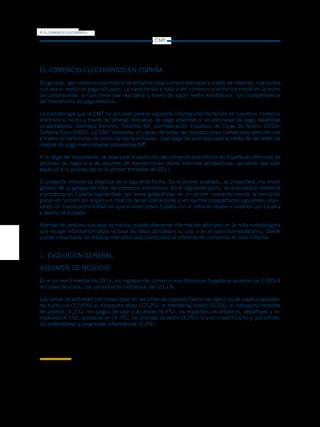 4   EL COMERCIO ELECTRÓNICO

                                                                     CMT




EL COMERCIO ELECTRÓNICO EN ESPAÑA
En general, por comercio electrónico se entiende toda compra realizada a través de Internet, cualquiera
que sea el medio de pago utilizado. La característica básica del comercio electrónico reside en la orden
de compraventa, la cual tiene que realizarse a través de algún medio electrónico, con independencia
del mecanismo de pago efectivo.

La metodología que la CMT ha utilizado para el siguiente informe sólo ha tenido en cuenta el comercio
electrónico hecho a través de tarjetas bancarias de pago adscritas a las entidades de pago españolas
colaboradoras: Sermepa-Servired, Sistema 4B, Confederación Española de Cajas de Ahorro (CECA-
Sistema Euro 6000). La CMT mantiene un censo de todas las transacciones comerciales electrónicas
a través de terminales de punto de venta virtuales, cuyo pago ha sido realizado a través de las redes de
medios de pago mencionadas anteriormente2.

A lo largo del documento, se analizará la evolución del comercio electrónico en España en términos de
volumen de negocio y de volumen de transacciones desde distintas perspectivas, poniendo atención
especial a lo acontecido en el primer trimestre de 2011.

El presente informe se organiza de la siguiente forma. En el primer apartado, se presentará una visión
general de la agregación total del comercio electrónico. En el siguiente punto, se analizará el comercio
electrónico en España segmentado por áreas geográficas: en un primer momento viendo la evolución
global en función del origen y el destino de las operaciones y, en los tres subapartados siguientes, anali-
zando en mayor profundidad las operaciones desde España con el exterior, desde el exterior con España
y dentro de España.

Además del análisis que aquí se realiza, puede obtenerse información adicional en la nota metodológica
que recoge información sobre la base de datos utilizada y su uso, y en el apéndice estadístico, donde
puede consultarse de manera más detallada y ampliada la información contenida en este Informe.


1. EVOLUCIÓN GENERAL
VOLUMEN DE NEGOCIO
En el primer trimestre de 2011, los ingresos del comercio electrónico en España alcanzaron los 2.055,4
millones de euros, con un aumento interanual del 23,1%.

Las ramas de actividad con mayor peso en las cifras de ingresos fueron las agencias de viajes y operado-
res turísticos (12,4%), el transporte aéreo (12,2%), el marketing directo (6,3%), el transporte terrestre
de viajeros (6,1%), los juegos de azar y apuestas (4,9%), los espectáculos artísticos, deportivos y re-
creativos (4,1%), la educación (3,7%), las prendas de vestir (3,5%), la publicidad (3,0%) y, por último,
los ordenadores y programas informáticos (2,4%).




2
 Quedan excluidos como medios de pago en este informe la transferencia bancaria, contra reembolso, u otra vía de pago que no sea tarjeta bancaria.
Por ejemplo, para medios de pago como PayPal sólo se computarían las transacciones vinculadas a tarjeta de crédito y no las que estén vinculadas
a una cuenta bancaria.
 