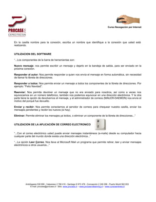 Curso Navegación por Internet




En la casilla nombre para la conexión, escriba un nombre que identifique a la conexión que usted está
realizando.


UTILIZACION DEL SOFTWARE

“...Los componentes de la barra de herramientas son:

Nuevo mensaje: nos permite escribir un mensaje y dejarlo en la bandeja de salida, para ser enviado en la
próxima conexión.

Responder al autor: Nos permite responder a quien nos envía el mensaje en forma automática, sin necesidad
de llamar fa libreta de direcciones.

Responder a todos: Nos permite enviar un mensaje a todos los componentes de la libreta de direcciones. Por
ejemplo: "Feliz Navidad".

Reenviar: Nos permite devolver un mensaje que no era enviado para nosotros, así como a veces nos
equivocamos en un número telefónico, también nos podemos equivocar en una dirección electrónica. Y la otra
parte tiene la opción de devolvernos el mensaje, y el administrador de correos (MAlLER-DAEMON) nos envía el
motivo del porqué fue devuelto.

Enviar y recibir: Nos permite conectarnos al servidor de correos para chequear nuestra casilla, enviar los
mensajes pendientes y recibir los nuevos (si hay).

Eliminar: Permite eliminar los mensajes ya leídos, o eliminar un componente de la libreta de direcciones...”


UTILIZACION DE LA APLICACIÓN DE CORREO ELECTRONICO


“...Con el correo electrónico usted puede enviar mensajes instantáneos (e-mails) desde su computador hacia
cualquier parte del mundo donde exista una dirección electrónica...”

“...La opción Leer Correo. Nos lleva al Microsoft Mail un programa que permite retirar, leer y enviar mensajes
electrónicos a otros usuarios...”




          Antofagasta 539 699 - Valparaiso 2 768 416 - Santiago 8 973 478 - Concepción 2 249 296 - Puerto Montt 562 653
               E-mail: procase@procase.cl - Sitio: www.procase.cl – www.procase-elearning.cl – www.cursosenlinea.cl
 