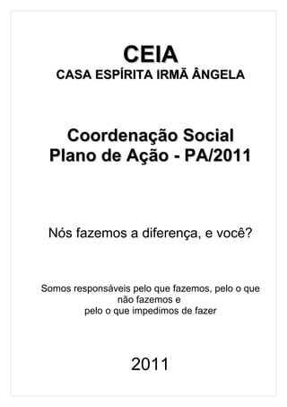 CEIA
   CASA ESPÍRITA IRMÃ ÂNGELA



   Coordenação Social
 Plano de Ação - PA/2011



 Nós fazemos a diferença, e você?



Somos responsáveis pelo que fazemos, pelo o que
                não fazemos e
        pelo o que impedimos de fazer




                   2011
 