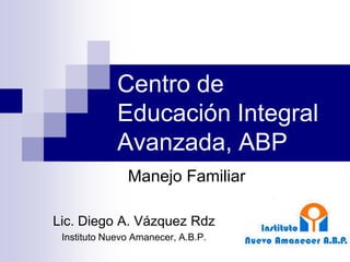Centro de
             Educación Integral
             Avanzada, ABP
               Manejo Familiar

Lic. Diego A. Vázquez Rdz
 Instituto Nuevo Amanecer, A.B.P.
 