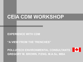 CEIA CDM WORKSHOP 
EXPERIENCE WITH CDM 
“A VIEW FROM THE TRENCHES” 
POLLUTECH ENVIRONMENTAL CONSULTANTS 
GREGORY M. BROWN, P.ENG, M.A.Sc, MBA 
 