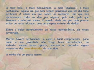 A mais bela, a mais maravilhosa, a mais ”ingénua”, a mais sonhadora, aquela em que nem sequer pensamos que um dia tudo acabará: Aidade em que somos os melhores, em que nos apaixonamos todos os dias por alguém, pela vida, pelo que fazemos e pelo que somos. É aquela idade em que tudo parece estar ao nosso alcance, com um simples estalar de dedos!Estou a falar naturalmente da nossa adolescência, da nossa juventude.Muitos haverá certamente, e como é fácil compreender, para quem a sua juventude não traga boas recordações, no entanto, mesmo esses aposto, sorriem ao recordar alguns momentos dos anos dourados da sua vida.A minha foi um pouco assim: