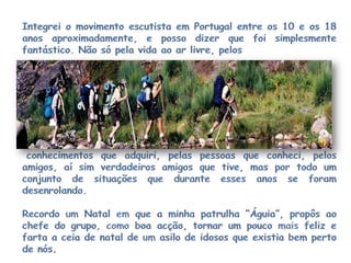 Integrei o movimento escutista em Portugal entre os 10e os 18 anos aproximadamente, e posso dizer que foi simplesmente fantástico. Não só pela vida ao ar livre, pelos conhecimentos que adquiri, pelas pessoas que conheci, pelos amigos, aí sim verdadeiros amigos que tive, mas por todo um conjunto de situações que durante esses anos se foram desenrolando.Recordo um Natal em que a minha patrulha “Águia”, propôs ao chefe do grupo, como boa acção, tornar um pouco mais feliz e farta a ceia de natal de um asilo de idosos que existia bem perto de nós.