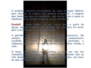O problema consistia naturalmente em como conseguir dinheiro para efectuar as compras dos géneros alimentares ,e comprar uma lembrança para os residentes, pois muitos havia a quem os familiares já se tinham esquecido da sua existência.Eureka!!! – disse alguém: já sei, vamos para a porta da igreja, engraxar sapatos e o dinheiro que juntarmos irá servir para concretizarmos a nossa boa acção.A patrulha era constituída por sete ou oito elementos. No entanto, como foi esta a ideia abraçada e unanimemente escolhida por todos, o grupo inteiro  participou e colaborou, para que tal empreendedora acção fosse levada a cabo.O nosso chefe falou com o pároco, e este por sua vez transmitiu aos paroquianos que iríamos estar  durante dois ou três domingos no átrio da igreja a engraxar sapatos, em troca de uma contribuição monetária.