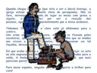 Quando chegou o primeiro (que viria a ser o único) domingo, a igreja estava completamente cheia de paroquianos. Nós cá fora, nervosos,commedo de sujar as meias com graxa a alguém, e expectantes por ver a reacção das pessoas, aguardávamos impacientemente que a missa acabasse.Tínhamos 15, 16 anos e claro está já olhávamos para a sombra.Uns eram as meninasdo coro, outros lá se ficavam pelas escuteiras, que também as havia, e a vergonha que as miúdas nos vissem a engraxar sapatos, ou a fracassar em tal façanha, deixava-nos ainda mais nervosos.Eis que acaba a Missa e se abrem as portas da igreja: os sete ou oito engraxadores de meia-tijela, ali estavam virados para a saída. A Avalanche de homens e mulheres foi tal, que mais pareciam querer  esmagar-nos.Para nosso espanto, ninguém quis ir de sapatos a brilhar para casa! 