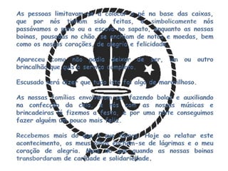 As pessoas limitavam-se a colocar o pé na base das caixas, que por nós tinham sido feitas, e simbolicamente nós passávamos o pano ou a escova no sapato, enquanto as nossas boinas, pousadas no chão, se enchiam de notas e moedas, bem como os nossos corações, de alegria e felicidade.Apareceu como não podia deixar de ser, um ou outro brincalhão que quis o serviço completo.Escusado será dizer que tudo isto foi algo de maravilhoso.As nossas famílias envolveram-se, fazendo bolos e auxiliando na confecção da ceia, e nós com as nossas músicas e brincadeiras lá fizemos a festa, e por uma noite conseguimos fazer alguém um pouco mais feliz.Recebemos mais do que o que demos. Hoje ao relatar este acontecimento, os meus olhos enchem-se de lágrimas e o meu coração de alegria. Mais do que quando as nossas boinas transbordaram de caridade e solidariedade.