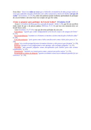 Jesus disse: “fazei isso todas as vezes que o beberdes em memória de mim, porque todas as
vezes que comerdes este pão e beberdes este cálice anunciais a morte do Senhor até que ele
venha” (I Coríntios 11.25,26), então não podemos perder nenhuma oportunidade de participar
da ceia do Senhor e devemos fazer isso sempre até que Ele venha.
-Como se preparar para participar da Ceia do Senhor? I Coríntios 11.28
Jesus é ‘o Cordeiro de Deus que tira o pecado do mundo’ (João 1.29), que fez um sacrifício
muito maior do que o da páscoa judaica (Hebreus 9.11-14), por isso este momento deve ser
levado bem a sério.
Leia I Coríntios 11.27-34 e veja que devemos participar da ceia com:
Consciência: “aquele que comer indignamente será réu do corpo e do sangue de Cristo”
(v.27),
Em arrependimento:“examine-se o homema si mesmo e assimcoma do pão e beba do cálice”
(v.28),
Com discernimento: “pois quem come e bebe sem discernir come e bebe juízo para si” (v.
29),
Temor:“eis a razão porque há entre vós muitos doentes e não poucos que dormem” (v.30),
Reflexão:“porque se nos julgássemos a nós mesmos, não seríamos julgados” (v.31),
Disciplina: “mas quando julgados somos disciplinados pelo Senhor para não sermos
condenados” (v.32),
Organização: “quando vos reunis para comer, esperai uns pelos outros” (v.33),
Respeitando as ordens do dirigente:“quanto às demais coisas eu as ordenarei quando for ter
convosco” (v. 34).
 