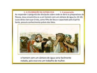 II. A CELEBRAÇÃO DA ÚLTIMA CEIA 1. A preparação.
Ao responder à pergunta dos discípulos sobre onde se daria os preparativos da
Páscoa, Jesus encaminha-os a um homem com um cântaro de água (Lc 22.10).
Lucas deixa claro que Cristo, como filho de Deus e capacitado pelo Espírito
Santo, possuía conhecimento prévio dos fatos.
o homem com um cântaro de água seria facilmente
notado, pois esse era um trabalho de mulher.
 
