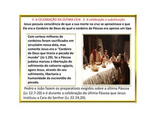 II. A CELEBRAÇÃO DA ÚLTIMA CEIA 2. A celebração e substituição.
Jesus possuía consciência de que a sua morte na cruz se aproximava e que
Ele era o Cordeiro de Deus do qual o cordeiro da Páscoa era apenas um tipo
Com certeza milhares de
cordeiros foram sacrificados em
Jeruslaém nessa data, mas
somente Jesus era o "Cordeiro
de Deus que tiraria o pecado do
mundo" (Jo 1.29). Se a Páscoa
judaica marcou a libertação do
sofrimento do cativerio egípcio,
agora Jesus, através do seu
sofrimento, libertaria a
humanidade da escravidão do
pecado.
Pedro e João fazem os preparativos exigidos sobre a última Páscoa
(Lc 22.7-20) e é durante a celebração da última Páscoa que Jesus
instituiu a Ceia do Senhor (Lc 22.19,20).
 