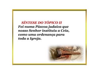 SÍNTESE DO TÓPICO II
Foi numa Páscoa judaica que
nosso Senhor instituiu a Ceia,
como uma ordenança para
toda a Igreja.
 