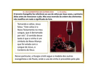 III. OS ELEMENTOS DA ÚLTIMA CEIA 1. O vinho.
O terceiro Evangelho faz referência ao uso do cálice por duas vezes, a primeira
delas antes de mencionar o pão. Mas essa reversão da ordem dos elementos
não modifica em nada o significado da Ceia.
Nesse particular, a liturgia cristã segue o modelo dos outros
evangelistas e de Paulo, onde o uso do vinho é precedido pelo pão
Tomando o cálice, Jesus
falou: "Este cálice é o
Novo Testamento no meu
sangue, que é derramado
por vós". O sentido desse
texto é que o vinho é um
símbolo da Nova Aliança
que foi selada com o
sangue de Jesus, o
Cordeiro de Deus
 