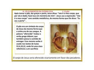 III. OS ELEMENTOS DA ÚLTIMA CEIA 2. O pão
Após tomar o pão, dar graças e partir, Jesus disse: "Isto é o meu corpo, que
por vós é dado; fazei isso em memória de mim". Jesus usa a expressão: "isto
é o meu corpo" com sentido metafórico, da mesma forma que Ele disse: "Eu
sou a porta’’ .
O pão era um símbolo do corpo
de Jesus da mesma forma que
o vinho era do seu sangue. A
palavra "oferecido" traduz o
verbo grego didomi, que
também possui o sentido de
entregar. Esse mesmo verbo é
usado nos textos de Isaías
53.6,10,12, onde há uma clara
referência a um sacrifício
O corpo de Jesus seria oferecido vicariamente em favor dos pecadores.
 