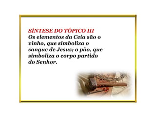 SÍNTESE DO TÓPICO III
Os elementos da Ceia são o
vinho, que simboliza o
sangue de Jesus; o pão, que
simboliza o corpo partido
do Senhor.
 