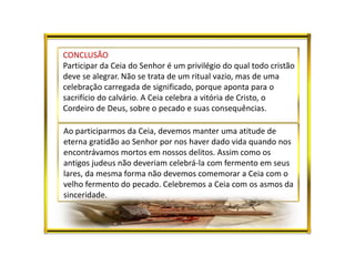CONCLUSÃO
Participar da Ceia do Senhor é um privilégio do qual todo cristão
deve se alegrar. Não se trata de um ritual vazio, mas de uma
celebração carregada de significado, porque aponta para o
sacrifício do calvário. A Ceia celebra a vitória de Cristo, o
Cordeiro de Deus, sobre o pecado e suas consequências.
Ao participarmos da Ceia, devemos manter uma atitude de
eterna gratidão ao Senhor por nos haver dado vida quando nos
encontrávamos mortos em nossos delitos. Assim como os
antigos judeus não deveriam celebrá-la com fermento em seus
lares, da mesma forma não devemos comemorar a Ceia com o
velho fermento do pecado. Celebremos a Ceia com os asmos da
sinceridade.
 