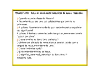 PARA REFLETIR Sobre os ensinos do Evangelho de Lucas, responda:
Quando ocorria a festa da Páscoa?
A festa da Páscoa era uma das celebrações que ocorria na
primavera.
A palavra Páscoa é derivada de qual verbo hebraico e qual é o
seu significado?
A palavra é derivada do verbo hebraico pasah, com o sentido de
"passar por cima".
O que o vinho na Santa Ceia simboliza?
O vinho é um símbolo da Nova Aliança, que foi selada com o
sangue de Jesus, o Cordeiro de Deus.
O que simboliza o pão?
O pão simboliza o corpo de Jesus.
O significa, para você, participar da Santa Ceia?
Resposta livre.
 
