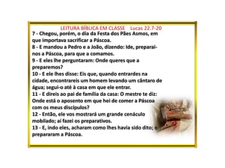 LEITURA BÍBLICA EM CLASSE Lucas 22.7-20
7 - Chegou, porém, o dia da Festa dos Pães Asmos, em
que importava sacrificar a Páscoa.
8 - E mandou a Pedro e a João, dizendo: Ide, preparai-
nos a Páscoa, para que a comamos.
9 - E eles lhe perguntaram: Onde queres que a
preparemos?
10 - E ele lhes disse: Eis que, quando entrardes na
cidade, encontrareis um homem levando um cântaro de
água; segui-o até à casa em que ele entrar.
11 - E direis ao pai de família da casa: O mestre te diz:
Onde está o aposento em que hei de comer a Páscoa
com os meus discípulos?
12 - Então, ele vos mostrará um grande cenáculo
mobilado; aí fazei os preparativos.
13 - E, indo eles, acharam como lhes havia sido dito; e
prepararam a Páscoa.
 