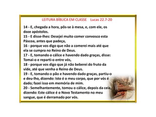 LEITURA BÍBLICA EM CLASSE Lucas 22.7-20
14 - E, chegada a hora, pôs-se à mesa, e, com ele, os
doze apóstolos.
15 - E disse-lhes: Desejei muito comer convosco esta
Páscoa, antes que padeça,
16 - porque vos digo que não a comerei mais até que
ela se cumpra no Reino de Deus.
17 - E, tomando o cálice e havendo dado graças, disse:
Tomai-o e reparti-o entre vós,
18 - porque vos digo que já não beberei do fruto da
vide, até que venha o Reino de Deus.
19 - E, tomando o pão e havendo dado graças, partiu-o
e deu-lho, dizendo: Isto é o meu corpo, que por vós é
dado; fazei isso em memória de mim.
20 - Semelhantemente, tomou o cálice, depois da ceia,
dizendo: Este cálice é o Novo Testamento no meu
sangue, que é derramado por vós.
 