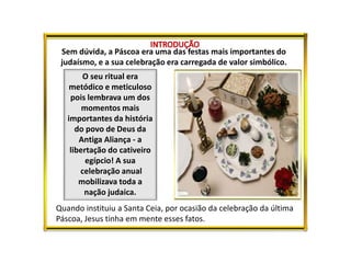 Sem dúvida, a Páscoa era uma das festas mais importantes do
judaísmo, e a sua celebração era carregada de valor simbólico.
O seu ritual era
metódico e meticuloso
pois lembrava um dos
momentos mais
importantes da história
do povo de Deus da
Antiga Aliança - a
libertação do cativeiro
egípcio! A sua
celebração anual
mobilizava toda a
nação judaica.
Quando instituiu a Santa Ceia, por ocasião da celebração da última
Páscoa, Jesus tinha em mente esses fatos.
 