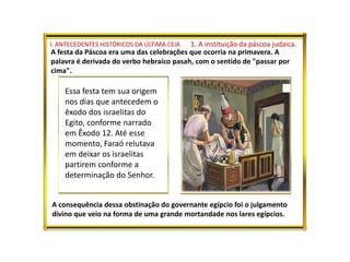 I. ANTECEDENTES HISTÓRICOS DA ÚLTIMA CEIA 1. A instituição da páscoa judaica.
A festa da Páscoa era uma das celebrações que ocorria na primavera. A
palavra é derivada do verbo hebraico pasah, com o sentido de "passar por
cima".
Essa festa tem sua origem
nos dias que antecedem o
êxodo dos israelitas do
Egito, conforme narrado
em Êxodo 12. Até esse
momento, Faraó relutava
em deixar os israelitas
partirem conforme a
determinação do Senhor.
A consequência dessa obstinação do governante egípcio foi o julgamento
divino que veio na forma de uma grande mortandade nos lares egípcios.
 