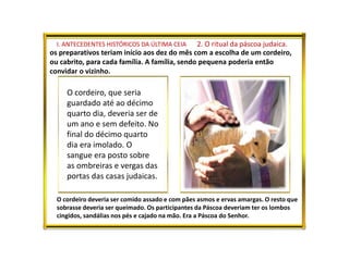 I. ANTECEDENTES HISTÓRICOS DA ÚLTIMA CEIA 2. O ritual da páscoa judaica.
os preparativos teriam início aos dez do mês com a escolha de um cordeiro,
ou cabrito, para cada família. A família, sendo pequena poderia então
convidar o vizinho.
O cordeiro, que seria
guardado até ao décimo
quarto dia, deveria ser de
um ano e sem defeito. No
final do décimo quarto
dia era imolado. O
sangue era posto sobre
as ombreiras e vergas das
portas das casas judaicas.
O cordeiro deveria ser comido assado e com pães asmos e ervas amargas. O resto que
sobrasse deveria ser queimado. Os participantes da Páscoa deveriam ter os lombos
cingidos, sandálias nos pés e cajado na mão. Era a Páscoa do Senhor.
 
