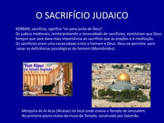 O SACRIFÍCIO JUDAICO
KORBAN, sacrifício, significa “vir para junto de Deus”.
Os judeus medievais, reinterpretando a necessidade de sacrifícios, concluíram que Deus
Sempre que Javé dava mais importância ao sacrifício que às orações e à meditação.
Os sacrifícios eram uma necessidade entre o homem e Deus. Deus os permitia para
sanar as deficiências psicológicas do homem (Maimônides).




   Mesquita de Al Acsa (Alcásar) no local onde estava o Templo de Jerusalém.
   No primeiro plano restos do muro do Templo, construído por Salomão.
 