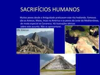 SACRIFÍCIOS HUMANOS
Muitos povos desde a Antiguidade praticavam este rito hediondo. Famosos
são os Astecas, Maias, Incas na América e os povos do Leste do Mediterrâneo,
 de modo especial os Cananeus. Há ilustrações tétricas
 sobre este assunto. Não as apresentarei.
 