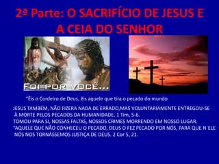 2ª Parte: O SACRIFÍCIO DE JESUS E
       A CEIA DO SENHOR




    “Êis o Cordeiro de Deus, êis aquele que tira o pecado do mundo
JESUS TAMBÉM, NÃO FIZERA NADA DE ERRADO,MAS VOLUNTARIAMENTE ENTREGOU-SE
 À MORTE PELOS PECADOS DA HUMANIDADE. 1 Tim, 5-6.
TOMOU PARA SI, NOSSAS FALTAS, NOSSOS CRIMES MORRENDO EM NOSSO LUGAR.
“AQUELE QUE NÃO CONHECEU O PECADO, DEUS O FEZ PECADO POR NÓS, PARA QUE N`ELE
 NÓS NOS TORNÁSSEMOS JUSTIÇA DE DEUS. 2 Cor 5, 21.
 