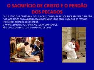 O SACRIFÍCIO DE CRISTO E O PERDÃO
              DOS PECADOS
* PELA FÉ NO QUE CRISTO REALIZOU NA CRUZ, QUALQUER PESSOA PODE RECEBER O PERDÃO.
* OS SACRIFÍCIOS DOS ANIMAIS FORAM ORDENADOS POR DEUS, PARA QUE AS PESSOAS
•FOSSEM PERDOADAS DOS PECADOS.
O ANIMAL SUBSTITUIA, MORRIA NO LUGAR DO PECADOS.
•É O QUE ACONTECEU COM O CORDEIRO DE DEUS.
 
