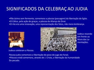 SIGNIFICADOS DA CELEBRAÇ AO JUDIA
 •Pão ázimo sem fermento, comemora a páscoa (passagem) da libertação do Egito.
 •O Cálice, pela ação de graças, a páscoa da Aliança do Sinai.
 •O rito era uma renovação, uma representação dos fatos, não mera lembrança.



                                                                       Judeus rezando
                                                                       em frente ao
                                                                       Muro das La-
                                                                       mentações.


Judeus celebram a Páscoa.
 Páscoa judia comemora a libertação do povo do jugo do Faraó.
 •Páscoa cristã comemora, através de J. Cristo, a libertação da humanidade
 Do pecado.
 